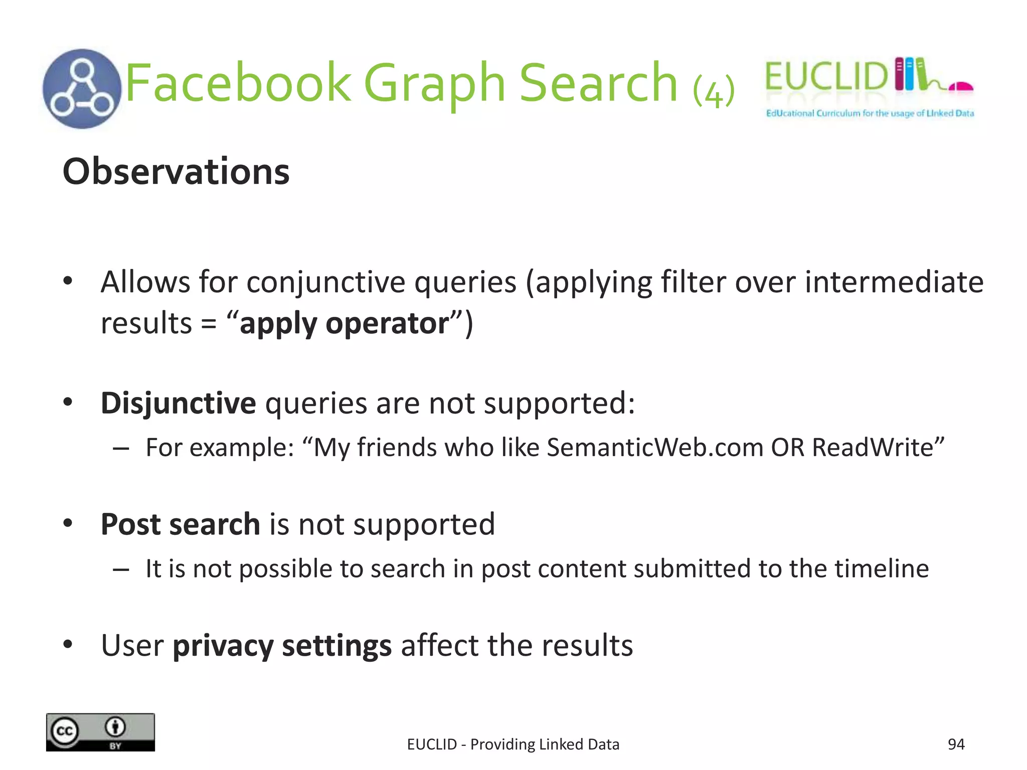 Facebook Graph Search (4)
EUCLID - Providing Linked Data 94
Observations
• Allows for conjunctive queries (applying filter over intermediate
results = “apply operator”)
• Disjunctive queries are not supported:
– For example: “My friends who like SemanticWeb.com OR ReadWrite”
• Post search is not supported
– It is not possible to search in post content submitted to the timeline
• User privacy settings affect the results
 