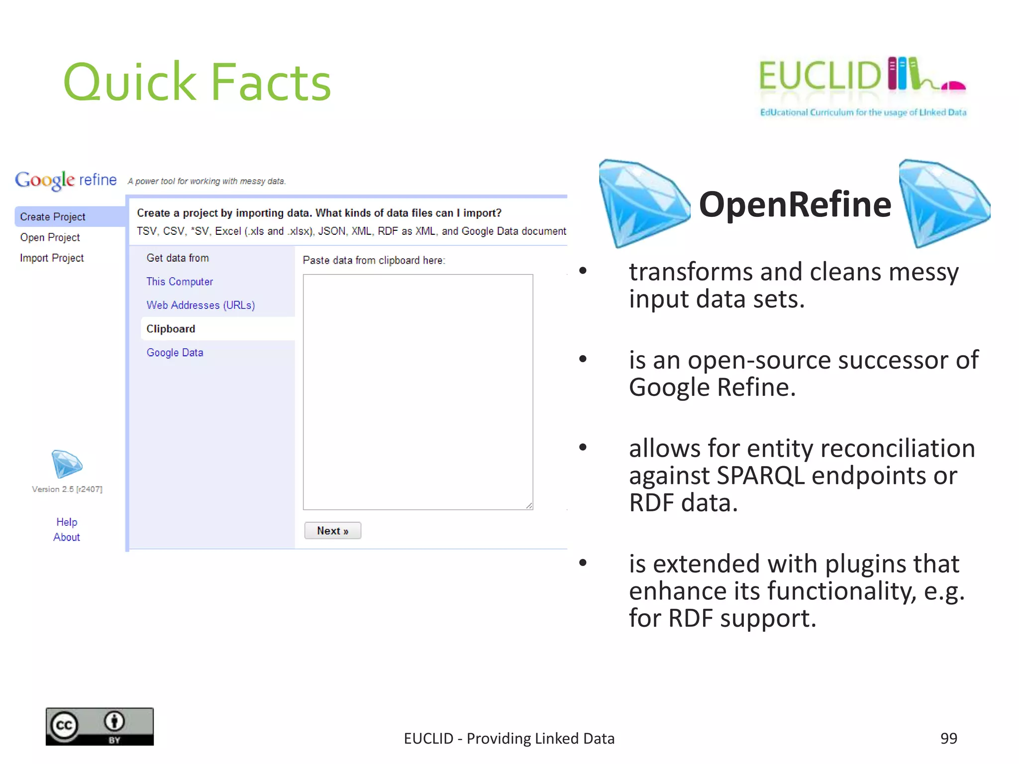 OpenRefine
• transforms and cleans messy
input data sets.
• is an open-source successor of
Google Refine.
• allows for entity reconciliation
against SPARQL endpoints or
RDF data.
• is extended with plugins that
enhance its functionality, e.g.
for RDF support.
99EUCLID - Providing Linked Data
Quick Facts
 