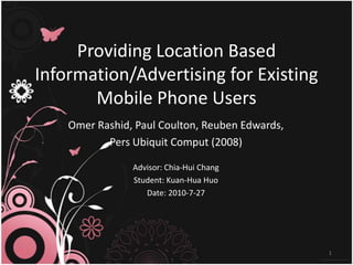 Providing Location Based Information/Advertising for ExistingMobile Phone Users Omer Rashid, Paul Coulton, Reuben Edwards,  PersUbiquitComput (2008) Advisor: Chia-Hui Chang Student: Kuan-Hua Huo Date: 2010-7-27 1 