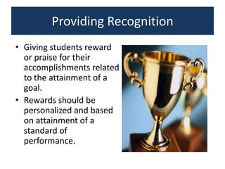 Providing Recognition
• Giving students reward
  or praise for their
  accomplishments related
  to the attainment of a
  goal.
• Rewards should be
  personalized and based
  on attainment of a
  standard of
  performance.
 