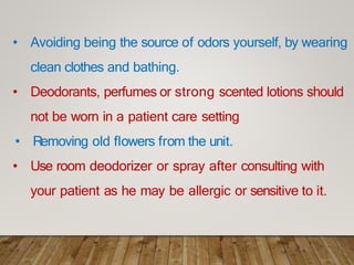 • Avoiding being the source of odors yourself, by wearing
clean clothes and bathing.
• Deodorants, perfumes or strong scented lotions should
not be worn in a patient care setting
• Removing old flowers from the unit.
• Use room deodorizer or spray after consulting with
your patient as he may be allergic or sensitive to it.
 