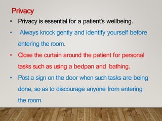 Privacy
• Privacy is essential for a patient's wellbeing.
• Always knock gently and identify yourself before
entering the room.
• Close the curtain around the patient for personal
tasks such as using a bedpan and bathing.
• Post a sign on the door when such tasks are being
done, so as to discourage anyone from entering
the room.
 