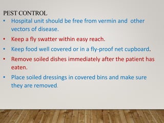 PEST CONTROL
• Hospital unit should be free from vermin and other
vectors of disease.
• Keep a fly swatter within easy reach.
• Keep food well covered or in a fly-proof net cupboard.
• Remove soiled dishes immediately after the patient has
eaten.
• Place soiled dressings in covered bins and make sure
they are removed.
 