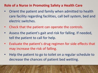Role of a Nurse in Promoting Safety a Health Care
• Orient the patient and family when admitted to health
care facility regarding facilities, call bell system, bed and
electric switches.
• Check that the patient can operate the controls.
• Assess the patient's gait and risk for falling. If needed,
tell the patient to call for help.
• Evaluate the patient's drug regimen for side effects that
may increase the risk of falling.
• Help the patient to go to toilet on a regular schedule to
decrease the chances of patient bed wetting.
 