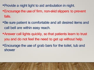 •Provide a night light to aid ambulation in night.
•Encourage the useof firm, non-skid slippers to prevent
falls.
•Be sure patient is comfortable and all desired items and
call bell are within easy reach.
•Answer call lights quickly, so that patients learn to trust
you and do not feel the need to get up without help.
•Encourage the use of grab bars for the toilet, tub and
shower
 