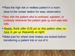 •Place the high risk or restless patient in a room
close to the nurses' station for easy observation
•Stay with the patient who is confused, agitated, or
unsteady whenever the patient gets up and uses side
rails.
•Restrict fluids after 6.00 pm so that patient does not
have to get up frequently at night.
•Make sure for wheel chair brakes are locked before
transferring a patient into or out of it.
 
