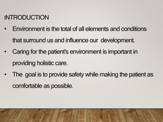 INTRODUCTION
• Environment is the total of all elements and conditions
that surround us and influence our development.
• Caring for the patient's environment is important in
providing holistic care.
• The goal is to provide safety while making the patient as
comfortable as possible.
 
