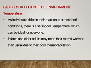 FACTORS AFFECTING THE ENVIRONMENT
Temperature
• As individuals differ in their reaction to atmospheric
conditions, there is a set indoor temperature, which
can be ideal for everyone.
• Infants and older adults may need their rooms warmer
than usual due to their poor thermoregulation.
 