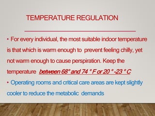 TEMPERATURE REGULATION
• For every individual, the most suitable indoor temperature
is that which is warm enough to prevent feeling chilly, yet
not warm enough to cause perspiration. Keep the
temperature between 68° and 74 ° F or 20 ° -23 ° C
• Operating rooms and critical care areas are kept slightly
cooler to reduce the metabolic demands
 