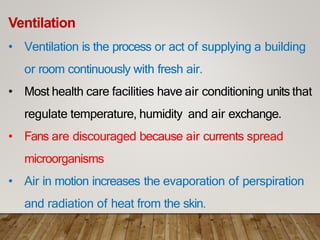 Ventilation
• Ventilation is the process or act of supplying a building
or room continuously with fresh air.
• Most health care facilities have air conditioning units that
regulate temperature, humidity and air exchange.
• Fans are discouraged because air currents spread
microorganisms
• Air in motion increases the evaporation of perspiration
and radiation of heat from the skin.
 