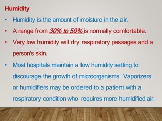 Humidity
• Humidity is the amount of moisture in the air.
• A range from 30% to 50% is normally comfortable.
• Very low humidity will dry respiratory passages and a
person's skin.
• Most hospitals maintain a low humidity setting to
discourage the growth of microorganisms. Vaporizers
or humidifiers may be ordered to a patient with a
respiratory condition who requires more humidified air.
 