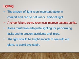 Lighting
• The amount of light is an important factor in
comfort and can be natural or artificial light.
• A cheerful and sunny room can improve patents spirits.
• Areas must have adequate lighting for performing
tasks and to prevent accidents and injury.
• The light should be bright enough to see with out
glare, to avoid eye strain.
 