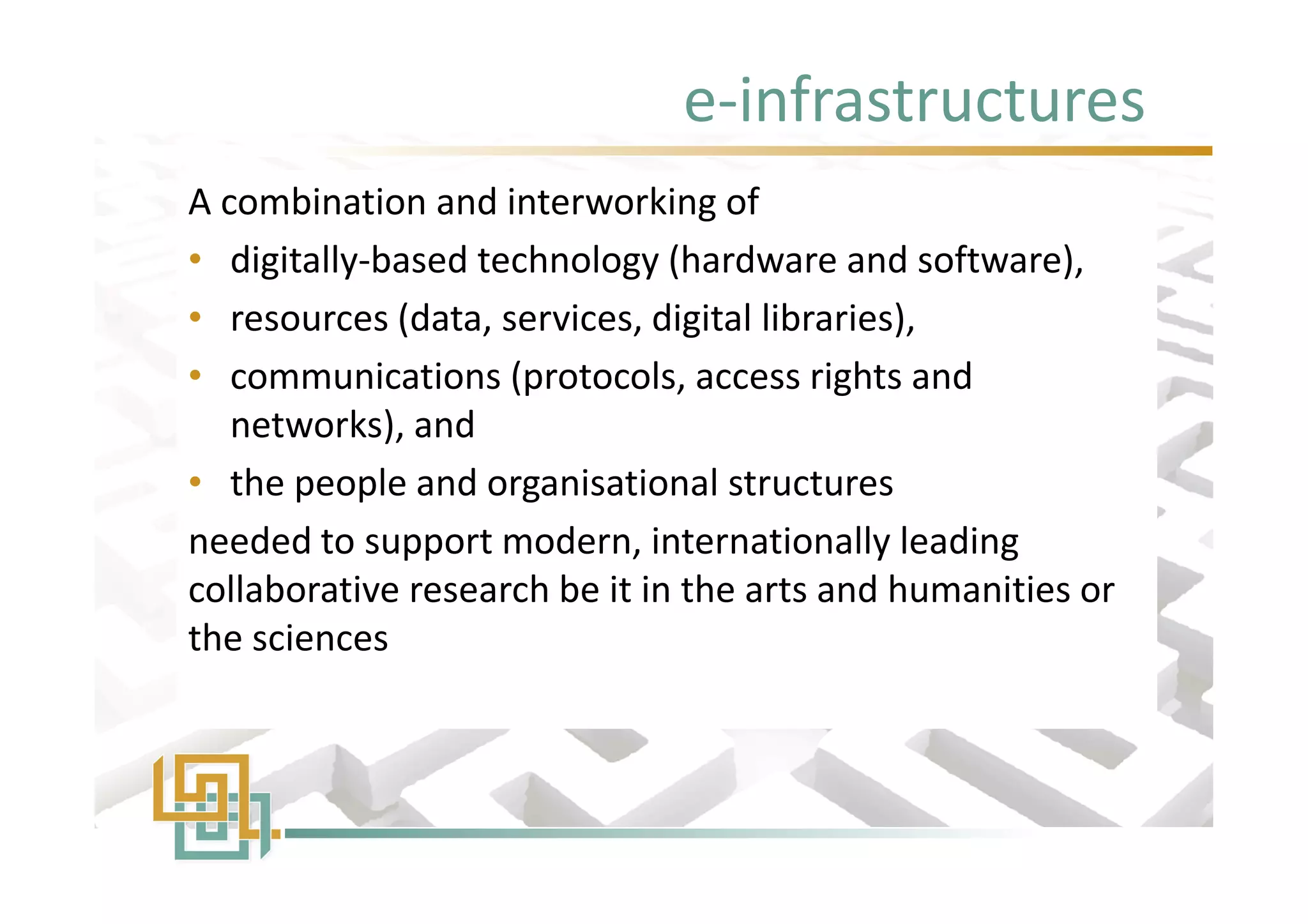 e-infrastructures
A combination and interworking of
• digitally-based technology (hardware and software),
• resources (data, services, digital libraries),
• communications (protocols, access rights and
networks), and
• the people and organisational structures
needed to support modern, internationally leading
collaborative research be it in the arts and humanities or
the sciences
A combination and interworking of
• digitally-based technology (hardware and software),
• resources (data, services, digital libraries),
• communications (protocols, access rights and
networks), and
• the people and organisational structures
needed to support modern, internationally leading
collaborative research be it in the arts and humanities or
the sciences
 