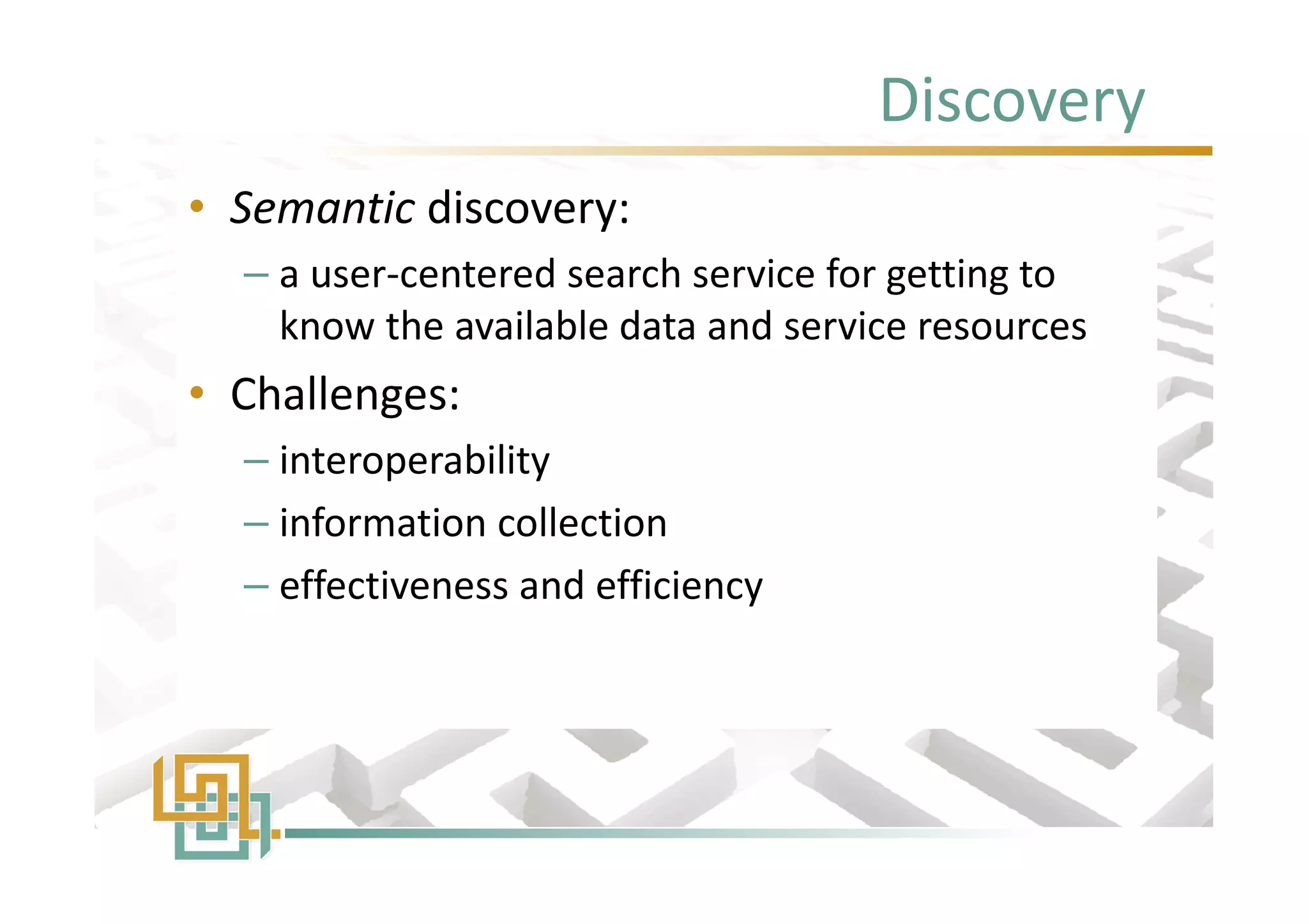 Discovery
• Semantic discovery:
– a user-centered search service for getting to
know the available data and service resources
• Challenges:
– interoperability
– information collection
– effectiveness and efficiency
• Semantic discovery:
– a user-centered search service for getting to
know the available data and service resources
• Challenges:
– interoperability
– information collection
– effectiveness and efficiency
 
