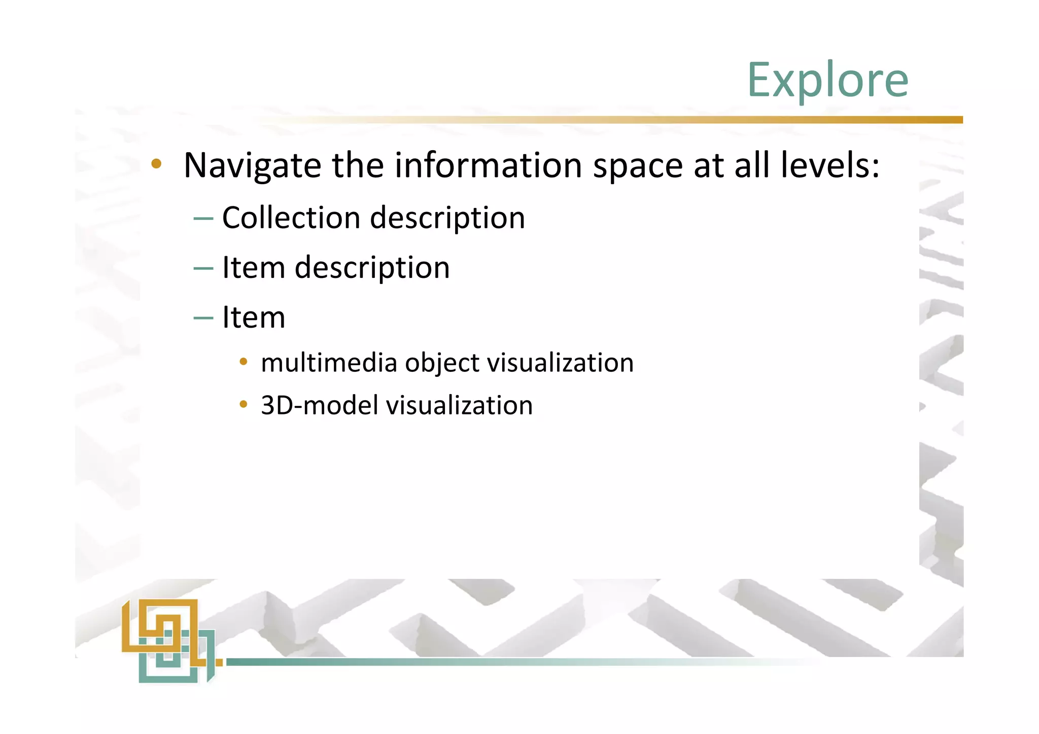 Explore
• Navigate the information space at all levels:
– Collection description
– Item description
– Item
• multimedia object visualization
• 3D-model visualization
• Navigate the information space at all levels:
– Collection description
– Item description
– Item
• multimedia object visualization
• 3D-model visualization
 