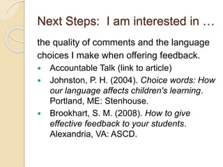 Next Steps: I am interested in …
the quality of comments and the language
choices I make when offering feedback.
 Accountable Talk (link to article)
 Johnston, P. H. (2004). Choice words: How
our language affects children's learning.
Portland, ME: Stenhouse.
 Brookhart, S. M. (2008). How to give
effective feedback to your students.
Alexandria, VA: ASCD.
 