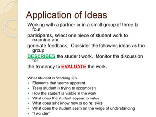 Application of Ideas
Working with a partner or in a small group of three to
four
participants, select one piece of student work to
examine and
generate feedback. Consider the following ideas as the
group
DESCRIBES the student work. Monitor the discussion
for
the tendency to EVALUATE the work.
What Student is Working On
 Elements that seems apparent
 Tasks student is trying to accomplish
 How the student is visible in the work
 What does the student appear to value
 What does s/he know how to do re: skills
 What does the student seem on the verge of understanding
 “I wonder”
 