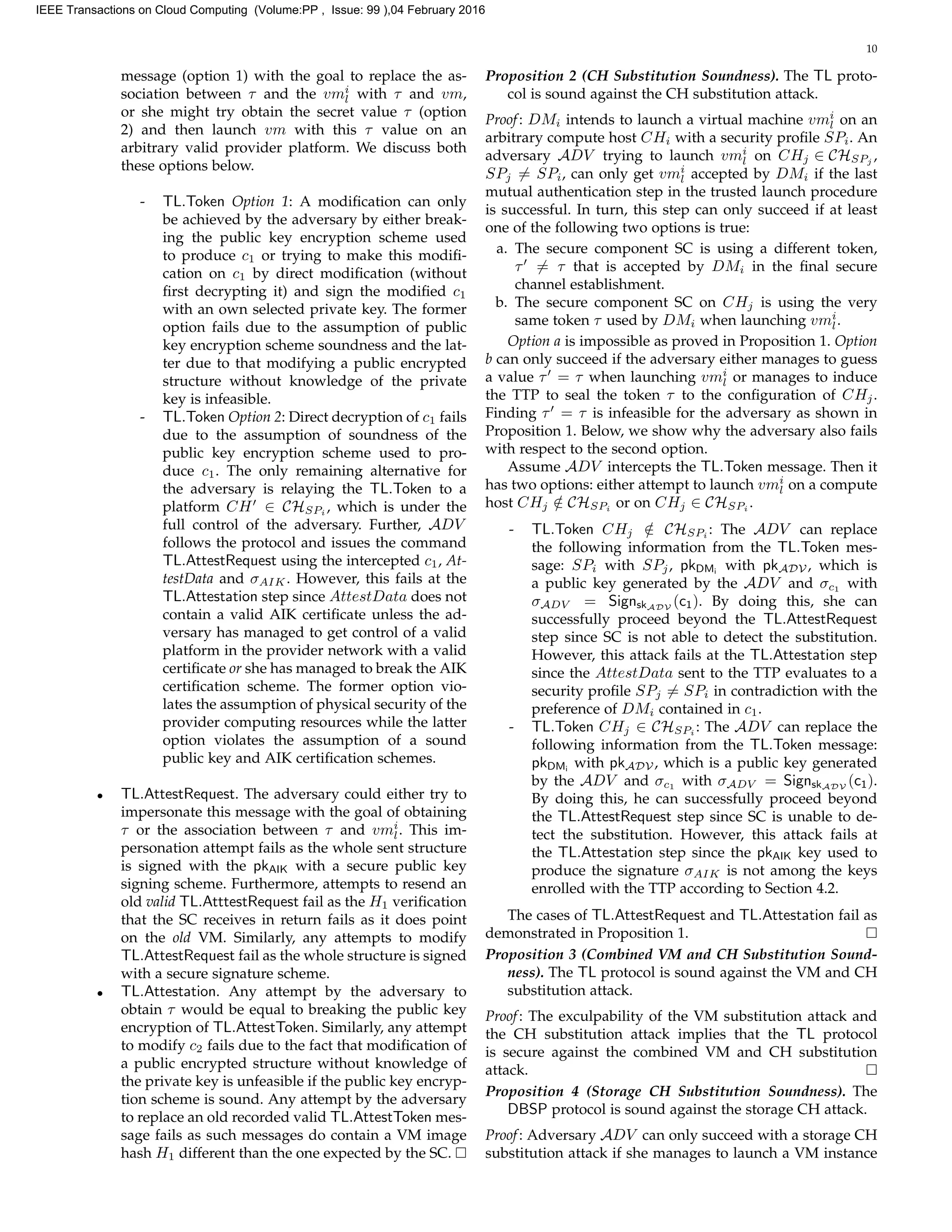 10
message (option 1) with the goal to replace the as-
sociation between τ and the vmi
l with τ and vm,
or she might try obtain the secret value τ (option
2) and then launch vm with this τ value on an
arbitrary valid provider platform. We discuss both
these options below.
- TL.Token Option 1: A modiﬁcation can only
be achieved by the adversary by either break-
ing the public key encryption scheme used
to produce c1 or trying to make this modiﬁ-
cation on c1 by direct modiﬁcation (without
ﬁrst decrypting it) and sign the modiﬁed c1
with an own selected private key. The former
option fails due to the assumption of public
key encryption scheme soundness and the lat-
ter due to that modifying a public encrypted
structure without knowledge of the private
key is infeasible.
- TL.Token Option 2: Direct decryption of c1 fails
due to the assumption of soundness of the
public key encryption scheme used to pro-
duce c1. The only remaining alternative for
the adversary is relaying the TL.Token to a
platform CH ∈ CHSPi
, which is under the
full control of the adversary. Further, ADV
follows the protocol and issues the command
TL.AttestRequest using the intercepted c1, At-
testData and σAIK. However, this fails at the
TL.Attestation step since AttestData does not
contain a valid AIK certiﬁcate unless the ad-
versary has managed to get control of a valid
platform in the provider network with a valid
certiﬁcate or she has managed to break the AIK
certiﬁcation scheme. The former option vio-
lates the assumption of physical security of the
provider computing resources while the latter
option violates the assumption of a sound
public key and AIK certiﬁcation schemes.
• TL.AttestRequest. The adversary could either try to
impersonate this message with the goal of obtaining
τ or the association between τ and vmi
l. This im-
personation attempt fails as the whole sent structure
is signed with the pkAIK with a secure public key
signing scheme. Furthermore, attempts to resend an
old valid TL.AtttestRequest fail as the H1 veriﬁcation
that the SC receives in return fails as it does point
on the old VM. Similarly, any attempts to modify
TL.AttestRequest fail as the whole structure is signed
with a secure signature scheme.
• TL.Attestation. Any attempt by the adversary to
obtain τ would be equal to breaking the public key
encryption of TL.AttestToken. Similarly, any attempt
to modify c2 fails due to the fact that modiﬁcation of
a public encrypted structure without knowledge of
the private key is unfeasible if the public key encryp-
tion scheme is sound. Any attempt by the adversary
to replace an old recorded valid TL.AttestToken mes-
sage fails as such messages do contain a VM image
hash H1 different than the one expected by the SC.
Proposition 2 (CH Substitution Soundness). The TL proto-
col is sound against the CH substitution attack.
Proof: DMi intends to launch a virtual machine vmi
l on an
arbitrary compute host CHi with a security proﬁle SPi. An
adversary ADV trying to launch vmi
l on CHj ∈ CHSPj
,
SPj = SPi, can only get vmi
l accepted by DMi if the last
mutual authentication step in the trusted launch procedure
is successful. In turn, this step can only succeed if at least
one of the following two options is true:
a. The secure component SC is using a different token,
τ = τ that is accepted by DMi in the ﬁnal secure
channel establishment.
b. The secure component SC on CHj is using the very
same token τ used by DMi when launching vmi
l.
Option a is impossible as proved in Proposition 1. Option
b can only succeed if the adversary either manages to guess
a value τ = τ when launching vmi
l or manages to induce
the TTP to seal the token τ to the conﬁguration of CHj.
Finding τ = τ is infeasible for the adversary as shown in
Proposition 1. Below, we show why the adversary also fails
with respect to the second option.
Assume ADV intercepts the TL.Token message. Then it
has two options: either attempt to launch vmi
l on a compute
host CHj /∈ CHSPi
or on CHj ∈ CHSPi
.
- TL.Token CHj /∈ CHSPi
: The ADV can replace
the following information from the TL.Token mes-
sage: SPi with SPj, pkDMi
with pkADV , which is
a public key generated by the ADV and σc1
with
σADV = SignskADV
(c1). By doing this, she can
successfully proceed beyond the TL.AttestRequest
step since SC is not able to detect the substitution.
However, this attack fails at the TL.Attestation step
since the AttestData sent to the TTP evaluates to a
security proﬁle SPj = SPi in contradiction with the
preference of DMi contained in c1.
- TL.Token CHj ∈ CHSPi
: The ADV can replace the
following information from the TL.Token message:
pkDMi
with pkADV , which is a public key generated
by the ADV and σc1
with σADV = SignskADV
(c1).
By doing this, he can successfully proceed beyond
the TL.AttestRequest step since SC is unable to de-
tect the substitution. However, this attack fails at
the TL.Attestation step since the pkAIK key used to
produce the signature σAIK is not among the keys
enrolled with the TTP according to Section 4.2.
The cases of TL.AttestRequest and TL.Attestation fail as
demonstrated in Proposition 1.
Proposition 3 (Combined VM and CH Substitution Sound-
ness). The TL protocol is sound against the VM and CH
substitution attack.
Proof: The exculpability of the VM substitution attack and
the CH substitution attack implies that the TL protocol
is secure against the combined VM and CH substitution
attack.
Proposition 4 (Storage CH Substitution Soundness). The
DBSP protocol is sound against the storage CH attack.
Proof: Adversary ADV can only succeed with a storage CH
substitution attack if she manages to launch a VM instance
IEEE Transactions on Cloud Computing (Volume:PP , Issue: 99 ),04 February 2016
 