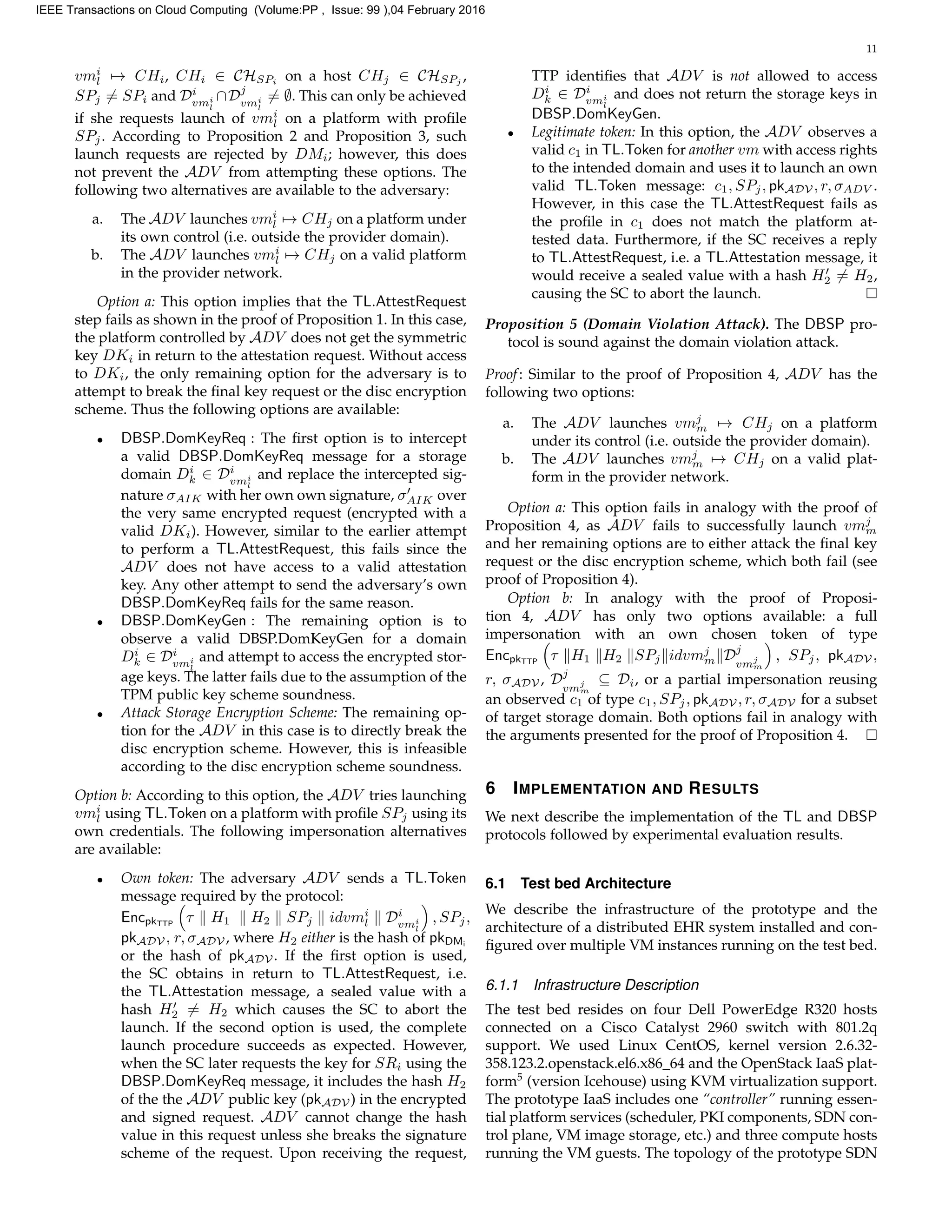 11
vmi
l → CHi, CHi ∈ CHSPi
on a host CHj ∈ CHSPj
,
SPj = SPi and Di
vmi
l
∩Dj
vmi
l
= ∅. This can only be achieved
if she requests launch of vmi
l on a platform with proﬁle
SPj. According to Proposition 2 and Proposition 3, such
launch requests are rejected by DMi; however, this does
not prevent the ADV from attempting these options. The
following two alternatives are available to the adversary:
a. The ADV launches vmi
l → CHj on a platform under
its own control (i.e. outside the provider domain).
b. The ADV launches vmi
l → CHj on a valid platform
in the provider network.
Option a: This option implies that the TL.AttestRequest
step fails as shown in the proof of Proposition 1. In this case,
the platform controlled by ADV does not get the symmetric
key DKi in return to the attestation request. Without access
to DKi, the only remaining option for the adversary is to
attempt to break the ﬁnal key request or the disc encryption
scheme. Thus the following options are available:
• DBSP.DomKeyReq : The ﬁrst option is to intercept
a valid DBSP.DomKeyReq message for a storage
domain Di
k ∈ Di
vmi
l
and replace the intercepted sig-
nature σAIK with her own own signature, σAIK over
the very same encrypted request (encrypted with a
valid DKi). However, similar to the earlier attempt
to perform a TL.AttestRequest, this fails since the
ADV does not have access to a valid attestation
key. Any other attempt to send the adversary’s own
DBSP.DomKeyReq fails for the same reason.
• DBSP.DomKeyGen : The remaining option is to
observe a valid DBSP.DomKeyGen for a domain
Di
k ∈ Di
vmi
l
and attempt to access the encrypted stor-
age keys. The latter fails due to the assumption of the
TPM public key scheme soundness.
• Attack Storage Encryption Scheme: The remaining op-
tion for the ADV in this case is to directly break the
disc encryption scheme. However, this is infeasible
according to the disc encryption scheme soundness.
Option b: According to this option, the ADV tries launching
vmi
l using TL.Token on a platform with proﬁle SPj using its
own credentials. The following impersonation alternatives
are available:
• Own token: The adversary ADV sends a TL.Token
message required by the protocol:
EncpkTTP
τ H1 H2 SPj idvmi
l Di
vmi
l
, SPj,
pkADV , r, σADV , where H2 either is the hash of pkDMi
or the hash of pkADV . If the ﬁrst option is used,
the SC obtains in return to TL.AttestRequest, i.e.
the TL.Attestation message, a sealed value with a
hash H2 = H2 which causes the SC to abort the
launch. If the second option is used, the complete
launch procedure succeeds as expected. However,
when the SC later requests the key for SRi using the
DBSP.DomKeyReq message, it includes the hash H2
of the the ADV public key (pkADV ) in the encrypted
and signed request. ADV cannot change the hash
value in this request unless she breaks the signature
scheme of the request. Upon receiving the request,
TTP identiﬁes that ADV is not allowed to access
Di
k ∈ Di
vmi
l
and does not return the storage keys in
DBSP.DomKeyGen.
• Legitimate token: In this option, the ADV observes a
valid c1 in TL.Token for another vm with access rights
to the intended domain and uses it to launch an own
valid TL.Token message: c1, SPj, pkADV , r, σADV .
However, in this case the TL.AttestRequest fails as
the proﬁle in c1 does not match the platform at-
tested data. Furthermore, if the SC receives a reply
to TL.AttestRequest, i.e. a TL.Attestation message, it
would receive a sealed value with a hash H2 = H2,
causing the SC to abort the launch.
Proposition 5 (Domain Violation Attack). The DBSP pro-
tocol is sound against the domain violation attack.
Proof: Similar to the proof of Proposition 4, ADV has the
following two options:
a. The ADV launches vmj
m → CHj on a platform
under its control (i.e. outside the provider domain).
b. The ADV launches vmj
m → CHj on a valid plat-
form in the provider network.
Option a: This option fails in analogy with the proof of
Proposition 4, as ADV fails to successfully launch vmj
m
and her remaining options are to either attack the ﬁnal key
request or the disc encryption scheme, which both fail (see
proof of Proposition 4).
Option b: In analogy with the proof of Proposi-
tion 4, ADV has only two options available: a full
impersonation with an own chosen token of type
EncpkTTP
τ H1 H2 SPj idvmj
m Dj
vmj
m
, SPj, pkADV ,
r, σADV , Dj
vmj
m
⊆ Di, or a partial impersonation reusing
an observed c1 of type c1, SPj, pkADV , r, σADV for a subset
of target storage domain. Both options fail in analogy with
the arguments presented for the proof of Proposition 4.
6 IMPLEMENTATION AND RESULTS
We next describe the implementation of the TL and DBSP
protocols followed by experimental evaluation results.
6.1 Test bed Architecture
We describe the infrastructure of the prototype and the
architecture of a distributed EHR system installed and con-
ﬁgured over multiple VM instances running on the test bed.
6.1.1 Infrastructure Description
The test bed resides on four Dell PowerEdge R320 hosts
connected on a Cisco Catalyst 2960 switch with 801.2q
support. We used Linux CentOS, kernel version 2.6.32-
358.123.2.openstack.el6.x86 64 and the OpenStack IaaS plat-
form5
(version Icehouse) using KVM virtualization support.
The prototype IaaS includes one “controller” running essen-
tial platform services (scheduler, PKI components, SDN con-
trol plane, VM image storage, etc.) and three compute hosts
running the VM guests. The topology of the prototype SDN
IEEE Transactions on Cloud Computing (Volume:PP , Issue: 99 ),04 February 2016
 