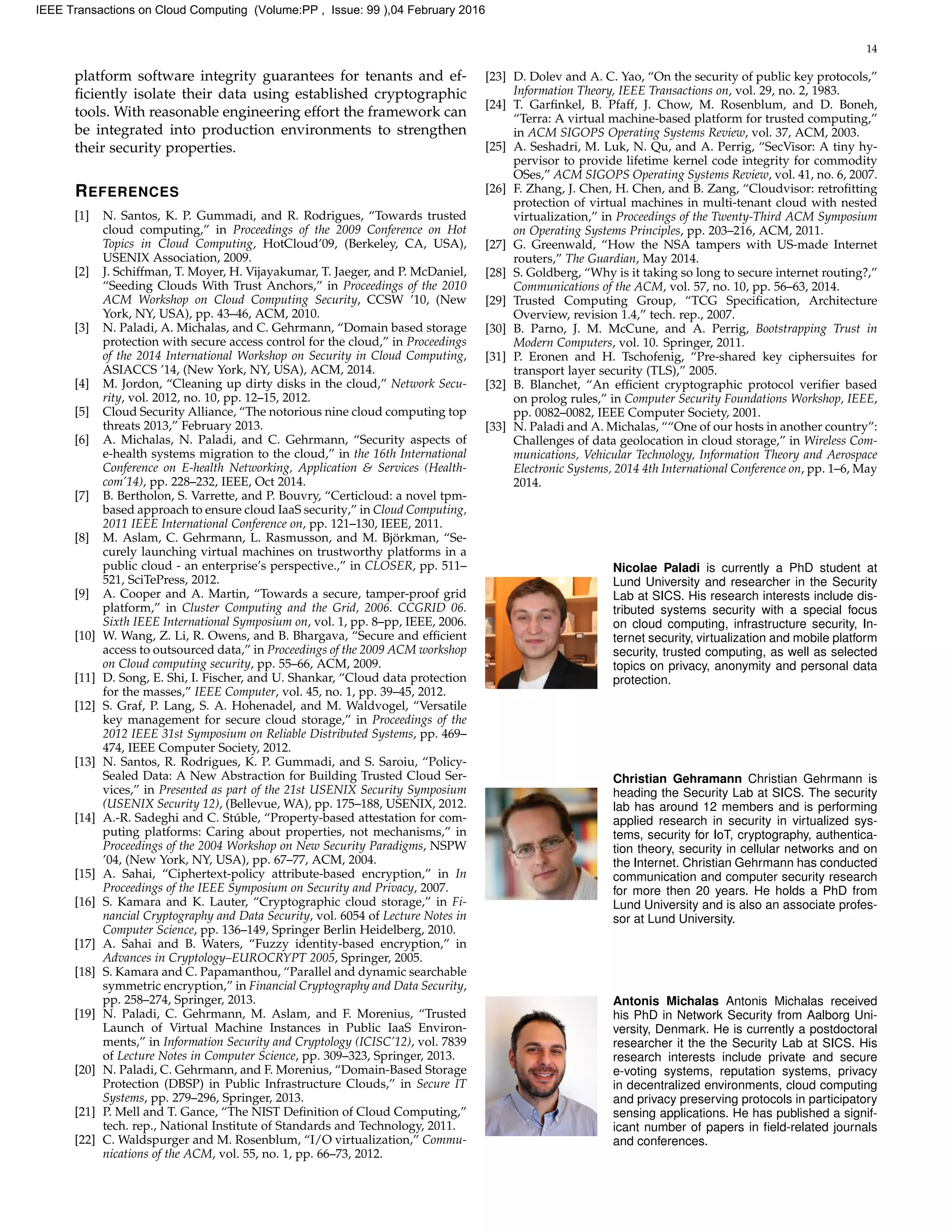 14
platform software integrity guarantees for tenants and ef-
ﬁciently isolate their data using established cryptographic
tools. With reasonable engineering effort the framework can
be integrated into production environments to strengthen
their security properties.
REFERENCES
[1] N. Santos, K. P. Gummadi, and R. Rodrigues, “Towards trusted
cloud computing,” in Proceedings of the 2009 Conference on Hot
Topics in Cloud Computing, HotCloud’09, (Berkeley, CA, USA),
USENIX Association, 2009.
[2] J. Schiffman, T. Moyer, H. Vijayakumar, T. Jaeger, and P. McDaniel,
“Seeding Clouds With Trust Anchors,” in Proceedings of the 2010
ACM Workshop on Cloud Computing Security, CCSW ’10, (New
York, NY, USA), pp. 43–46, ACM, 2010.
[3] N. Paladi, A. Michalas, and C. Gehrmann, “Domain based storage
protection with secure access control for the cloud,” in Proceedings
of the 2014 International Workshop on Security in Cloud Computing,
ASIACCS ’14, (New York, NY, USA), ACM, 2014.
[4] M. Jordon, “Cleaning up dirty disks in the cloud,” Network Secu-
rity, vol. 2012, no. 10, pp. 12–15, 2012.
[5] Cloud Security Alliance, “The notorious nine cloud computing top
threats 2013,” February 2013.
[6] A. Michalas, N. Paladi, and C. Gehrmann, “Security aspects of
e-health systems migration to the cloud,” in the 16th International
Conference on E-health Networking, Application & Services (Health-
com’14), pp. 228–232, IEEE, Oct 2014.
[7] B. Bertholon, S. Varrette, and P. Bouvry, “Certicloud: a novel tpm-
based approach to ensure cloud IaaS security,” in Cloud Computing,
2011 IEEE International Conference on, pp. 121–130, IEEE, 2011.
[8] M. Aslam, C. Gehrmann, L. Rasmusson, and M. Bj¨orkman, “Se-
curely launching virtual machines on trustworthy platforms in a
public cloud - an enterprise’s perspective.,” in CLOSER, pp. 511–
521, SciTePress, 2012.
[9] A. Cooper and A. Martin, “Towards a secure, tamper-proof grid
platform,” in Cluster Computing and the Grid, 2006. CCGRID 06.
Sixth IEEE International Symposium on, vol. 1, pp. 8–pp, IEEE, 2006.
[10] W. Wang, Z. Li, R. Owens, and B. Bhargava, “Secure and efﬁcient
access to outsourced data,” in Proceedings of the 2009 ACM workshop
on Cloud computing security, pp. 55–66, ACM, 2009.
[11] D. Song, E. Shi, I. Fischer, and U. Shankar, “Cloud data protection
for the masses,” IEEE Computer, vol. 45, no. 1, pp. 39–45, 2012.
[12] S. Graf, P. Lang, S. A. Hohenadel, and M. Waldvogel, “Versatile
key management for secure cloud storage,” in Proceedings of the
2012 IEEE 31st Symposium on Reliable Distributed Systems, pp. 469–
474, IEEE Computer Society, 2012.
[13] N. Santos, R. Rodrigues, K. P. Gummadi, and S. Saroiu, “Policy-
Sealed Data: A New Abstraction for Building Trusted Cloud Ser-
vices,” in Presented as part of the 21st USENIX Security Symposium
(USENIX Security 12), (Bellevue, WA), pp. 175–188, USENIX, 2012.
[14] A.-R. Sadeghi and C. St´uble, “Property-based attestation for com-
puting platforms: Caring about properties, not mechanisms,” in
Proceedings of the 2004 Workshop on New Security Paradigms, NSPW
’04, (New York, NY, USA), pp. 67–77, ACM, 2004.
[15] A. Sahai, “Ciphertext-policy attribute-based encryption,” in In
Proceedings of the IEEE Symposium on Security and Privacy, 2007.
[16] S. Kamara and K. Lauter, “Cryptographic cloud storage,” in Fi-
nancial Cryptography and Data Security, vol. 6054 of Lecture Notes in
Computer Science, pp. 136–149, Springer Berlin Heidelberg, 2010.
[17] A. Sahai and B. Waters, “Fuzzy identity-based encryption,” in
Advances in Cryptology–EUROCRYPT 2005, Springer, 2005.
[18] S. Kamara and C. Papamanthou, “Parallel and dynamic searchable
symmetric encryption,” in Financial Cryptography and Data Security,
pp. 258–274, Springer, 2013.
[19] N. Paladi, C. Gehrmann, M. Aslam, and F. Morenius, “Trusted
Launch of Virtual Machine Instances in Public IaaS Environ-
ments,” in Information Security and Cryptology (ICISC’12), vol. 7839
of Lecture Notes in Computer Science, pp. 309–323, Springer, 2013.
[20] N. Paladi, C. Gehrmann, and F. Morenius, “Domain-Based Storage
Protection (DBSP) in Public Infrastructure Clouds,” in Secure IT
Systems, pp. 279–296, Springer, 2013.
[21] P. Mell and T. Gance, “The NIST Deﬁnition of Cloud Computing,”
tech. rep., National Institute of Standards and Technology, 2011.
[22] C. Waldspurger and M. Rosenblum, “I/O virtualization,” Commu-
nications of the ACM, vol. 55, no. 1, pp. 66–73, 2012.
[23] D. Dolev and A. C. Yao, “On the security of public key protocols,”
Information Theory, IEEE Transactions on, vol. 29, no. 2, 1983.
[24] T. Garﬁnkel, B. Pfaff, J. Chow, M. Rosenblum, and D. Boneh,
“Terra: A virtual machine-based platform for trusted computing,”
in ACM SIGOPS Operating Systems Review, vol. 37, ACM, 2003.
[25] A. Seshadri, M. Luk, N. Qu, and A. Perrig, “SecVisor: A tiny hy-
pervisor to provide lifetime kernel code integrity for commodity
OSes,” ACM SIGOPS Operating Systems Review, vol. 41, no. 6, 2007.
[26] F. Zhang, J. Chen, H. Chen, and B. Zang, “Cloudvisor: retroﬁtting
protection of virtual machines in multi-tenant cloud with nested
virtualization,” in Proceedings of the Twenty-Third ACM Symposium
on Operating Systems Principles, pp. 203–216, ACM, 2011.
[27] G. Greenwald, “How the NSA tampers with US-made Internet
routers,” The Guardian, May 2014.
[28] S. Goldberg, “Why is it taking so long to secure internet routing?,”
Communications of the ACM, vol. 57, no. 10, pp. 56–63, 2014.
[29] Trusted Computing Group, “TCG Speciﬁcation, Architecture
Overview, revision 1.4,” tech. rep., 2007.
[30] B. Parno, J. M. McCune, and A. Perrig, Bootstrapping Trust in
Modern Computers, vol. 10. Springer, 2011.
[31] P. Eronen and H. Tschofenig, “Pre-shared key ciphersuites for
transport layer security (TLS),” 2005.
[32] B. Blanchet, “An efﬁcient cryptographic protocol veriﬁer based
on prolog rules,” in Computer Security Foundations Workshop, IEEE,
pp. 0082–0082, IEEE Computer Society, 2001.
[33] N. Paladi and A. Michalas, ““One of our hosts in another country”:
Challenges of data geolocation in cloud storage,” in Wireless Com-
munications, Vehicular Technology, Information Theory and Aerospace
Electronic Systems, 2014 4th International Conference on, pp. 1–6, May
2014.
Nicolae Paladi is currently a PhD student at
Lund University and researcher in the Security
Lab at SICS. His research interests include dis-
tributed systems security with a special focus
on cloud computing, infrastructure security, In-
ternet security, virtualization and mobile platform
security, trusted computing, as well as selected
topics on privacy, anonymity and personal data
protection.
Christian Gehramann Christian Gehrmann is
heading the Security Lab at SICS. The security
lab has around 12 members and is performing
applied research in security in virtualized sys-
tems, security for IoT, cryptography, authentica-
tion theory, security in cellular networks and on
the Internet. Christian Gehrmann has conducted
communication and computer security research
for more then 20 years. He holds a PhD from
Lund University and is also an associate profes-
sor at Lund University.
Antonis Michalas Antonis Michalas received
his PhD in Network Security from Aalborg Uni-
versity, Denmark. He is currently a postdoctoral
researcher it the the Security Lab at SICS. His
research interests include private and secure
e-voting systems, reputation systems, privacy
in decentralized environments, cloud computing
and privacy preserving protocols in participatory
sensing applications. He has published a signif-
icant number of papers in ﬁeld-related journals
and conferences.
IEEE Transactions on Cloud Computing (Volume:PP , Issue: 99 ),04 February 2016
 