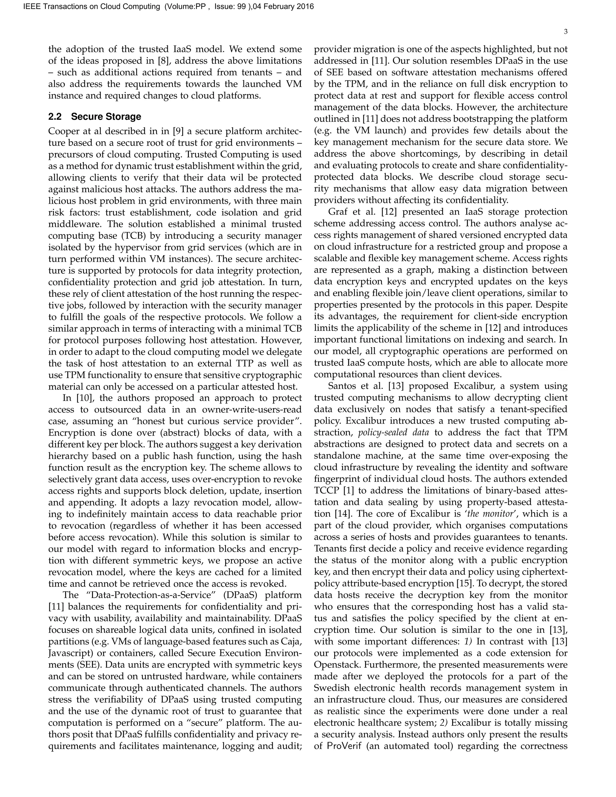 3
the adoption of the trusted IaaS model. We extend some
of the ideas proposed in [8], address the above limitations
– such as additional actions required from tenants – and
also address the requirements towards the launched VM
instance and required changes to cloud platforms.
2.2 Secure Storage
Cooper at al described in in [9] a secure platform architec-
ture based on a secure root of trust for grid environments –
precursors of cloud computing. Trusted Computing is used
as a method for dynamic trust establishment within the grid,
allowing clients to verify that their data wil be protected
against malicious host attacks. The authors address the ma-
licious host problem in grid environments, with three main
risk factors: trust establishment, code isolation and grid
middleware. The solution established a minimal trusted
computing base (TCB) by introducing a security manager
isolated by the hypervisor from grid services (which are in
turn performed within VM instances). The secure architec-
ture is supported by protocols for data integrity protection,
conﬁdentiality protection and grid job attestation. In turn,
these rely of client attestation of the host running the respec-
tive jobs, followed by interaction with the security manager
to fulﬁll the goals of the respective protocols. We follow a
similar approach in terms of interacting with a minimal TCB
for protocol purposes following host attestation. However,
in order to adapt to the cloud computing model we delegate
the task of host attestation to an external TTP as well as
use TPM functionality to ensure that sensitive cryptographic
material can only be accessed on a particular attested host.
In [10], the authors proposed an approach to protect
access to outsourced data in an owner-write-users-read
case, assuming an “honest but curious service provider”.
Encryption is done over (abstract) blocks of data, with a
different key per block. The authors suggest a key derivation
hierarchy based on a public hash function, using the hash
function result as the encryption key. The scheme allows to
selectively grant data access, uses over-encryption to revoke
access rights and supports block deletion, update, insertion
and appending. It adopts a lazy revocation model, allow-
ing to indeﬁnitely maintain access to data reachable prior
to revocation (regardless of whether it has been accessed
before access revocation). While this solution is similar to
our model with regard to information blocks and encryp-
tion with different symmetric keys, we propose an active
revocation model, where the keys are cached for a limited
time and cannot be retrieved once the access is revoked.
The “Data-Protection-as-a-Service” (DPaaS) platform
[11] balances the requirements for conﬁdentiality and pri-
vacy with usability, availability and maintainability. DPaaS
focuses on shareable logical data units, conﬁned in isolated
partitions (e.g. VMs of language-based features such as Caja,
Javascript) or containers, called Secure Execution Environ-
ments (SEE). Data units are encrypted with symmetric keys
and can be stored on untrusted hardware, while containers
communicate through authenticated channels. The authors
stress the veriﬁability of DPaaS using trusted computing
and the use of the dynamic root of trust to guarantee that
computation is performed on a “secure” platform. The au-
thors posit that DPaaS fulﬁlls conﬁdentiality and privacy re-
quirements and facilitates maintenance, logging and audit;
provider migration is one of the aspects highlighted, but not
addressed in [11]. Our solution resembles DPaaS in the use
of SEE based on software attestation mechanisms offered
by the TPM, and in the reliance on full disk encryption to
protect data at rest and support for ﬂexible access control
management of the data blocks. However, the architecture
outlined in [11] does not address bootstrapping the platform
(e.g. the VM launch) and provides few details about the
key management mechanism for the secure data store. We
address the above shortcomings, by describing in detail
and evaluating protocols to create and share conﬁdentiality-
protected data blocks. We describe cloud storage secu-
rity mechanisms that allow easy data migration between
providers without affecting its conﬁdentiality.
Graf et al. [12] presented an IaaS storage protection
scheme addressing access control. The authors analyse ac-
cess rights management of shared versioned encrypted data
on cloud infrastructure for a restricted group and propose a
scalable and ﬂexible key management scheme. Access rights
are represented as a graph, making a distinction between
data encryption keys and encrypted updates on the keys
and enabling ﬂexible join/leave client operations, similar to
properties presented by the protocols in this paper. Despite
its advantages, the requirement for client-side encryption
limits the applicability of the scheme in [12] and introduces
important functional limitations on indexing and search. In
our model, all cryptographic operations are performed on
trusted IaaS compute hosts, which are able to allocate more
computational resources than client devices.
Santos et al. [13] proposed Excalibur, a system using
trusted computing mechanisms to allow decrypting client
data exclusively on nodes that satisfy a tenant-speciﬁed
policy. Excalibur introduces a new trusted computing ab-
straction, policy-sealed data to address the fact that TPM
abstractions are designed to protect data and secrets on a
standalone machine, at the same time over-exposing the
cloud infrastructure by revealing the identity and software
ﬁngerprint of individual cloud hosts. The authors extended
TCCP [1] to address the limitations of binary-based attes-
tation and data sealing by using property-based attesta-
tion [14]. The core of Excalibur is ‘the monitor’, which is a
part of the cloud provider, which organises computations
across a series of hosts and provides guarantees to tenants.
Tenants ﬁrst decide a policy and receive evidence regarding
the status of the monitor along with a public encryption
key, and then encrypt their data and policy using ciphertext-
policy attribute-based encryption [15]. To decrypt, the stored
data hosts receive the decryption key from the monitor
who ensures that the corresponding host has a valid sta-
tus and satisﬁes the policy speciﬁed by the client at en-
cryption time. Our solution is similar to the one in [13],
with some important differences: 1) In contrast with [13]
our protocols were implemented as a code extension for
Openstack. Furthermore, the presented measurements were
made after we deployed the protocols for a part of the
Swedish electronic health records management system in
an infrastructure cloud. Thus, our measures are considered
as realistic since the experiments were done under a real
electronic healthcare system; 2) Excalibur is totally missing
a security analysis. Instead authors only present the results
of ProVerif (an automated tool) regarding the correctness
IEEE Transactions on Cloud Computing (Volume:PP , Issue: 99 ),04 February 2016
 