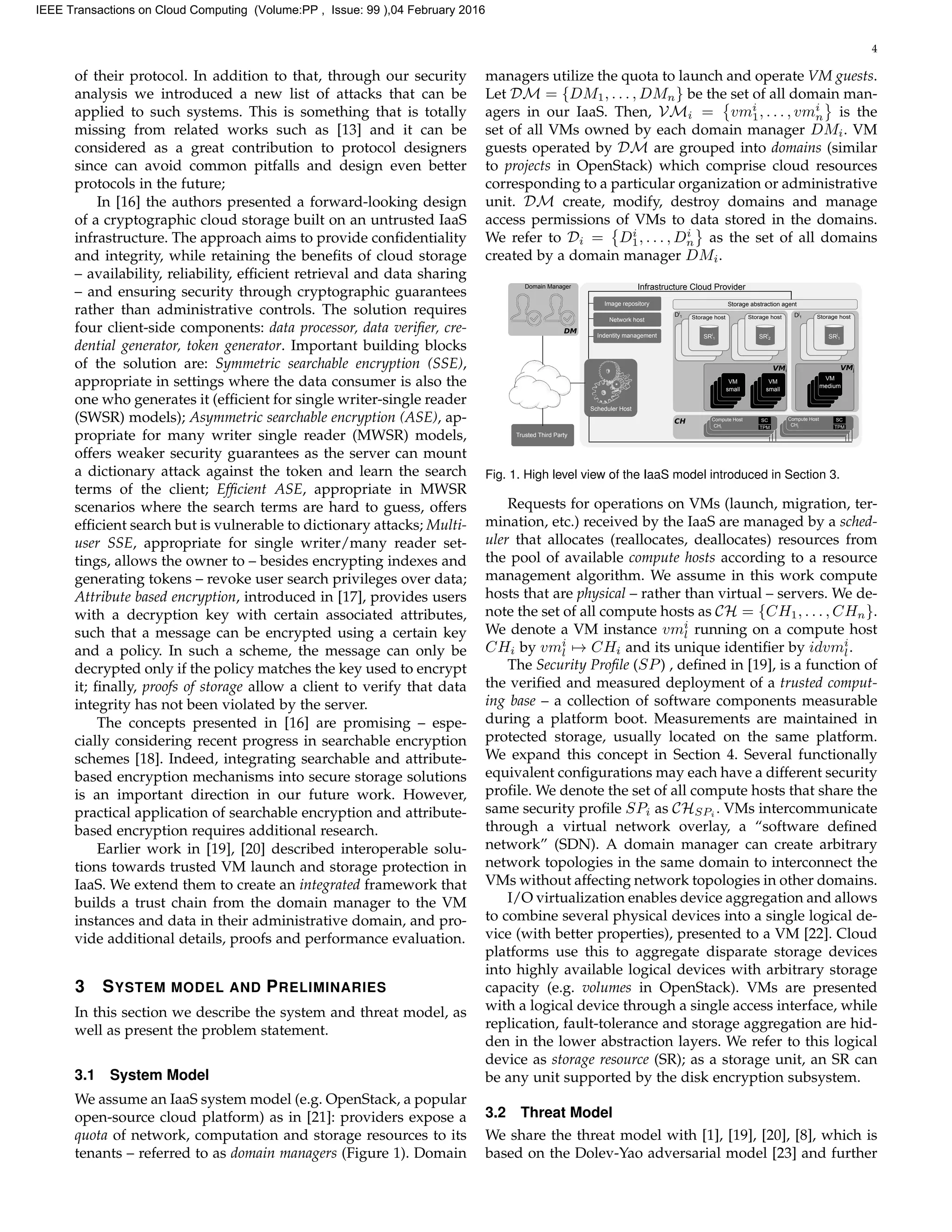 4
of their protocol. In addition to that, through our security
analysis we introduced a new list of attacks that can be
applied to such systems. This is something that is totally
missing from related works such as [13] and it can be
considered as a great contribution to protocol designers
since can avoid common pitfalls and design even better
protocols in the future;
In [16] the authors presented a forward-looking design
of a cryptographic cloud storage built on an untrusted IaaS
infrastructure. The approach aims to provide conﬁdentiality
and integrity, while retaining the beneﬁts of cloud storage
– availability, reliability, efﬁcient retrieval and data sharing
– and ensuring security through cryptographic guarantees
rather than administrative controls. The solution requires
four client-side components: data processor, data veriﬁer, cre-
dential generator, token generator. Important building blocks
of the solution are: Symmetric searchable encryption (SSE),
appropriate in settings where the data consumer is also the
one who generates it (efﬁcient for single writer-single reader
(SWSR) models); Asymmetric searchable encryption (ASE), ap-
propriate for many writer single reader (MWSR) models,
offers weaker security guarantees as the server can mount
a dictionary attack against the token and learn the search
terms of the client; Efﬁcient ASE, appropriate in MWSR
scenarios where the search terms are hard to guess, offers
efﬁcient search but is vulnerable to dictionary attacks; Multi-
user SSE, appropriate for single writer/many reader set-
tings, allows the owner to – besides encrypting indexes and
generating tokens – revoke user search privileges over data;
Attribute based encryption, introduced in [17], provides users
with a decryption key with certain associated attributes,
such that a message can be encrypted using a certain key
and a policy. In such a scheme, the message can only be
decrypted only if the policy matches the key used to encrypt
it; ﬁnally, proofs of storage allow a client to verify that data
integrity has not been violated by the server.
The concepts presented in [16] are promising – espe-
cially considering recent progress in searchable encryption
schemes [18]. Indeed, integrating searchable and attribute-
based encryption mechanisms into secure storage solutions
is an important direction in our future work. However,
practical application of searchable encryption and attribute-
based encryption requires additional research.
Earlier work in [19], [20] described interoperable solu-
tions towards trusted VM launch and storage protection in
IaaS. We extend them to create an integrated framework that
builds a trust chain from the domain manager to the VM
instances and data in their administrative domain, and pro-
vide additional details, proofs and performance evaluation.
3 SYSTEM MODEL AND PRELIMINARIES
In this section we describe the system and threat model, as
well as present the problem statement.
3.1 System Model
We assume an IaaS system model (e.g. OpenStack, a popular
open-source cloud platform) as in [21]: providers expose a
quota of network, computation and storage resources to its
tenants – referred to as domain managers (Figure 1). Domain
managers utilize the quota to launch and operate VM guests.
Let DM = {DM1, . . . , DMn} be the set of all domain man-
agers in our IaaS. Then, VMi = vmi
1, . . . , vmi
n is the
set of all VMs owned by each domain manager DMi. VM
guests operated by DM are grouped into domains (similar
to projects in OpenStack) which comprise cloud resources
corresponding to a particular organization or administrative
unit. DM create, modify, destroy domains and manage
access permissions of VMs to data stored in the domains.
We refer to Di = Di
1, . . . , Di
n as the set of all domains
created by a domain manager DMi.
Scheduler Host
Storage hostStorage host Storage host
Storage abstraction agent
VM 1VM 1
VM
small
VM
small
Compute Host
Infrastructure Cloud Provider
VM 1
VM
medium
VMi VMj
SRi
1 SRi
2 SRj
1
Dj
1Di
1
Compute Host
CH
CHi
CHj
Image repository
Network host
Indentity management
Trusted Third Party
SC
TPM
Domain Manager
DM
SC
TPM
Fig. 1. High level view of the IaaS model introduced in Section 3.
Requests for operations on VMs (launch, migration, ter-
mination, etc.) received by the IaaS are managed by a sched-
uler that allocates (reallocates, deallocates) resources from
the pool of available compute hosts according to a resource
management algorithm. We assume in this work compute
hosts that are physical – rather than virtual – servers. We de-
note the set of all compute hosts as CH = {CH1, . . . , CHn}.
We denote a VM instance vmi
l running on a compute host
CHi by vmi
l → CHi and its unique identiﬁer by idvmi
l.
The Security Proﬁle (SP) , deﬁned in [19], is a function of
the veriﬁed and measured deployment of a trusted comput-
ing base – a collection of software components measurable
during a platform boot. Measurements are maintained in
protected storage, usually located on the same platform.
We expand this concept in Section 4. Several functionally
equivalent conﬁgurations may each have a different security
proﬁle. We denote the set of all compute hosts that share the
same security proﬁle SPi as CHSPi . VMs intercommunicate
through a virtual network overlay, a “software deﬁned
network” (SDN). A domain manager can create arbitrary
network topologies in the same domain to interconnect the
VMs without affecting network topologies in other domains.
I/O virtualization enables device aggregation and allows
to combine several physical devices into a single logical de-
vice (with better properties), presented to a VM [22]. Cloud
platforms use this to aggregate disparate storage devices
into highly available logical devices with arbitrary storage
capacity (e.g. volumes in OpenStack). VMs are presented
with a logical device through a single access interface, while
replication, fault-tolerance and storage aggregation are hid-
den in the lower abstraction layers. We refer to this logical
device as storage resource (SR); as a storage unit, an SR can
be any unit supported by the disk encryption subsystem.
3.2 Threat Model
We share the threat model with [1], [19], [20], [8], which is
based on the Dolev-Yao adversarial model [23] and further
IEEE Transactions on Cloud Computing (Volume:PP , Issue: 99 ),04 February 2016
 