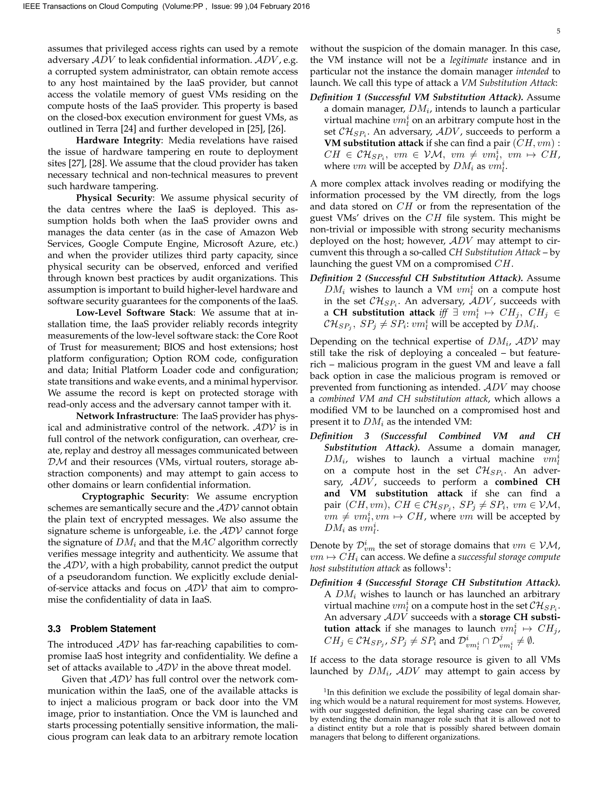 5
assumes that privileged access rights can used by a remote
adversary ADV to leak conﬁdential information. ADV , e.g.
a corrupted system administrator, can obtain remote access
to any host maintained by the IaaS provider, but cannot
access the volatile memory of guest VMs residing on the
compute hosts of the IaaS provider. This property is based
on the closed-box execution environment for guest VMs, as
outlined in Terra [24] and further developed in [25], [26].
Hardware Integrity: Media revelations have raised
the issue of hardware tampering en route to deployment
sites [27], [28]. We assume that the cloud provider has taken
necessary technical and non-technical measures to prevent
such hardware tampering.
Physical Security: We assume physical security of
the data centres where the IaaS is deployed. This as-
sumption holds both when the IaaS provider owns and
manages the data center (as in the case of Amazon Web
Services, Google Compute Engine, Microsoft Azure, etc.)
and when the provider utilizes third party capacity, since
physical security can be observed, enforced and veriﬁed
through known best practices by audit organizations. This
assumption is important to build higher-level hardware and
software security guarantees for the components of the IaaS.
Low-Level Software Stack: We assume that at in-
stallation time, the IaaS provider reliably records integrity
measurements of the low-level software stack: the Core Root
of Trust for measurement; BIOS and host extensions; host
platform conﬁguration; Option ROM code, conﬁguration
and data; Initial Platform Loader code and conﬁguration;
state transitions and wake events, and a minimal hypervisor.
We assume the record is kept on protected storage with
read-only access and the adversary cannot tamper with it.
Network Infrastructure: The IaaS provider has phys-
ical and administrative control of the network. ADV is in
full control of the network conﬁguration, can overhear, cre-
ate, replay and destroy all messages communicated between
DM and their resources (VMs, virtual routers, storage ab-
straction components) and may attempt to gain access to
other domains or learn conﬁdential information.
Cryptographic Security: We assume encryption
schemes are semantically secure and the ADV cannot obtain
the plain text of encrypted messages. We also assume the
signature scheme is unforgeable, i.e. the ADV cannot forge
the signature of DMi and that the MAC algorithm correctly
veriﬁes message integrity and authenticity. We assume that
the ADV, with a high probability, cannot predict the output
of a pseudorandom function. We explicitly exclude denial-
of-service attacks and focus on ADV that aim to compro-
mise the conﬁdentiality of data in IaaS.
3.3 Problem Statement
The introduced ADV has far-reaching capabilities to com-
promise IaaS host integrity and conﬁdentiality. We deﬁne a
set of attacks available to ADV in the above threat model.
Given that ADV has full control over the network com-
munication within the IaaS, one of the available attacks is
to inject a malicious program or back door into the VM
image, prior to instantiation. Once the VM is launched and
starts processing potentially sensitive information, the mali-
cious program can leak data to an arbitrary remote location
without the suspicion of the domain manager. In this case,
the VM instance will not be a legitimate instance and in
particular not the instance the domain manager intended to
launch. We call this type of attack a VM Substitution Attack:
Deﬁnition 1 (Successful VM Substitution Attack). Assume
a domain manager, DMi, intends to launch a particular
virtual machine vmi
l on an arbitrary compute host in the
set CHSPi
. An adversary, ADV , succeeds to perform a
VM substitution attack if she can ﬁnd a pair (CH, vm) :
CH ∈ CHSPi
, vm ∈ VM, vm = vmi
l, vm → CH,
where vm will be accepted by DMi as vmi
l.
A more complex attack involves reading or modifying the
information processed by the VM directly, from the logs
and data stored on CH or from the representation of the
guest VMs’ drives on the CH ﬁle system. This might be
non-trivial or impossible with strong security mechanisms
deployed on the host; however, ADV may attempt to cir-
cumvent this through a so-called CH Substitution Attack – by
launching the guest VM on a compromised CH.
Deﬁnition 2 (Successful CH Substitution Attack). Assume
DMi wishes to launch a VM vmi
l on a compute host
in the set CHSPi
. An adversary, ADV , succeeds with
a CH substitution attack iff ∃ vmi
l → CHj, CHj ∈
CHSPj
, SPj = SPi: vmi
l will be accepted by DMi.
Depending on the technical expertise of DMi, ADV may
still take the risk of deploying a concealed – but feature-
rich – malicious program in the guest VM and leave a fall
back option in case the malicious program is removed or
prevented from functioning as intended. ADV may choose
a combined VM and CH substitution attack, which allows a
modiﬁed VM to be launched on a compromised host and
present it to DMi as the intended VM:
Deﬁnition 3 (Successful Combined VM and CH
Substitution Attack). Assume a domain manager,
DMi, wishes to launch a virtual machine vmi
l
on a compute host in the set CHSPi
. An adver-
sary, ADV , succeeds to perform a combined CH
and VM substitution attack if she can ﬁnd a
pair (CH, vm), CH ∈ CHSPj
, SPj = SPi, vm ∈ VM,
vm = vmi
l, vm → CH, where vm will be accepted by
DMi as vmi
l.
Denote by Di
vm the set of storage domains that vm ∈ VM,
vm → CHi can access. We deﬁne a successful storage compute
host substitution attack as follows1
:
Deﬁnition 4 (Successful Storage CH Substitution Attack).
A DMi wishes to launch or has launched an arbitrary
virtual machine vmi
l on a compute host in the set CHSPi
.
An adversary ADV succeeds with a storage CH substi-
tution attack if she manages to launch vmi
l → CHj,
CHj ∈ CHSPj , SPj = SPi and Di
vmi
l
∩ Dj
vmi
l
= ∅.
If access to the data storage resource is given to all VMs
launched by DMi, ADV may attempt to gain access by
1
In this deﬁnition we exclude the possibility of legal domain shar-
ing which would be a natural requirement for most systems. However,
with our suggested deﬁnition, the legal sharing case can be covered
by extending the domain manager role such that it is allowed not to
a distinct entity but a role that is possibly shared between domain
managers that belong to different organizations.
IEEE Transactions on Cloud Computing (Volume:PP , Issue: 99 ),04 February 2016
 