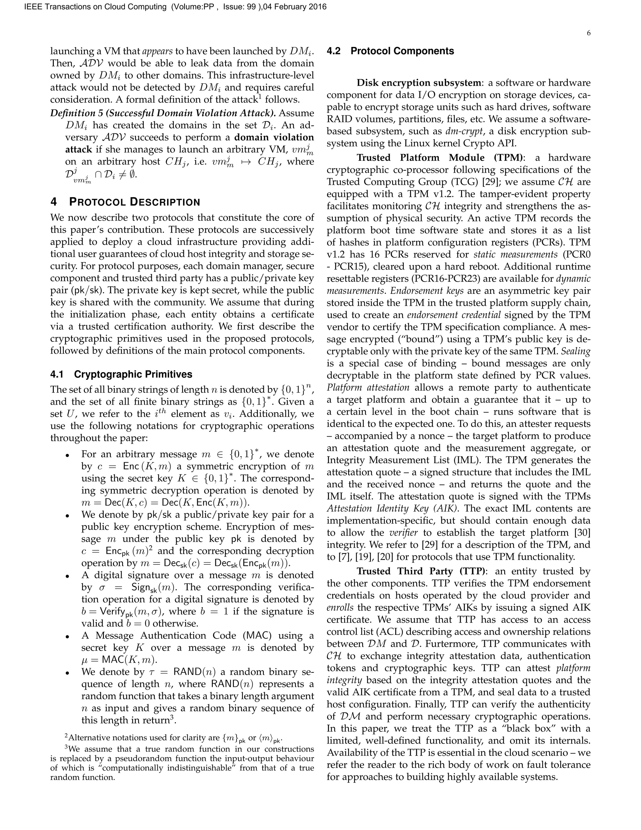 6
launching a VM that appears to have been launched by DMi.
Then, ADV would be able to leak data from the domain
owned by DMi to other domains. This infrastructure-level
attack would not be detected by DMi and requires careful
consideration. A formal deﬁnition of the attack1
follows.
Deﬁnition 5 (Successful Domain Violation Attack). Assume
DMi has created the domains in the set Di. An ad-
versary ADV succeeds to perform a domain violation
attack if she manages to launch an arbitrary VM, vmj
m
on an arbitrary host CHj, i.e. vmj
m → CHj, where
Dj
vmj
m
∩ Di = ∅.
4 PROTOCOL DESCRIPTION
We now describe two protocols that constitute the core of
this paper’s contribution. These protocols are successively
applied to deploy a cloud infrastructure providing addi-
tional user guarantees of cloud host integrity and storage se-
curity. For protocol purposes, each domain manager, secure
component and trusted third party has a public/private key
pair (pk/sk). The private key is kept secret, while the public
key is shared with the community. We assume that during
the initialization phase, each entity obtains a certiﬁcate
via a trusted certiﬁcation authority. We ﬁrst describe the
cryptographic primitives used in the proposed protocols,
followed by deﬁnitions of the main protocol components.
4.1 Cryptographic Primitives
The set of all binary strings of length n is denoted by {0, 1}
n
,
and the set of all ﬁnite binary strings as {0, 1}
∗
. Given a
set U, we refer to the ith
element as vi. Additionally, we
use the following notations for cryptographic operations
throughout the paper:
• For an arbitrary message m ∈ {0, 1}
∗
, we denote
by c = Enc (K, m) a symmetric encryption of m
using the secret key K ∈ {0, 1}
∗
. The correspond-
ing symmetric decryption operation is denoted by
m = Dec(K, c) = Dec(K, Enc(K, m)).
• We denote by pk/sk a public/private key pair for a
public key encryption scheme. Encryption of mes-
sage m under the public key pk is denoted by
c = Encpk (m)2
and the corresponding decryption
operation by m = Decsk(c) = Decsk(Encpk(m)).
• A digital signature over a message m is denoted
by σ = Signsk(m). The corresponding veriﬁca-
tion operation for a digital signature is denoted by
b = Verifypk(m, σ), where b = 1 if the signature is
valid and b = 0 otherwise.
• A Message Authentication Code (MAC) using a
secret key K over a message m is denoted by
µ = MAC(K, m).
• We denote by τ = RAND(n) a random binary se-
quence of length n, where RAND(n) represents a
random function that takes a binary length argument
n as input and gives a random binary sequence of
this length in return3
.
2
Alternative notations used for clarity are {m}pk or m pk.
3
We assume that a true random function in our constructions
is replaced by a pseudorandom function the input-output behaviour
of which is “computationally indistinguishable” from that of a true
random function.
4.2 Protocol Components
Disk encryption subsystem: a software or hardware
component for data I/O encryption on storage devices, ca-
pable to encrypt storage units such as hard drives, software
RAID volumes, partitions, ﬁles, etc. We assume a software-
based subsystem, such as dm-crypt, a disk encryption sub-
system using the Linux kernel Crypto API.
Trusted Platform Module (TPM): a hardware
cryptographic co-processor following speciﬁcations of the
Trusted Computing Group (TCG) [29]; we assume CH are
equipped with a TPM v1.2. The tamper-evident property
facilitates monitoring CH integrity and strengthens the as-
sumption of physical security. An active TPM records the
platform boot time software state and stores it as a list
of hashes in platform conﬁguration registers (PCRs). TPM
v1.2 has 16 PCRs reserved for static measurements (PCR0
- PCR15), cleared upon a hard reboot. Additional runtime
resettable registers (PCR16-PCR23) are available for dynamic
measurements. Endorsement keys are an asymmetric key pair
stored inside the TPM in the trusted platform supply chain,
used to create an endorsement credential signed by the TPM
vendor to certify the TPM speciﬁcation compliance. A mes-
sage encrypted (“bound”) using a TPM’s public key is de-
cryptable only with the private key of the same TPM. Sealing
is a special case of binding – bound messages are only
decryptable in the platform state deﬁned by PCR values.
Platform attestation allows a remote party to authenticate
a target platform and obtain a guarantee that it – up to
a certain level in the boot chain – runs software that is
identical to the expected one. To do this, an attester requests
– accompanied by a nonce – the target platform to produce
an attestation quote and the measurement aggregate, or
Integrity Measurement List (IML). The TPM generates the
attestation quote – a signed structure that includes the IML
and the received nonce – and returns the quote and the
IML itself. The attestation quote is signed with the TPMs
Attestation Identity Key (AIK). The exact IML contents are
implementation-speciﬁc, but should contain enough data
to allow the veriﬁer to establish the target platform [30]
integrity. We refer to [29] for a description of the TPM, and
to [7], [19], [20] for protocols that use TPM functionality.
Trusted Third Party (TTP): an entity trusted by
the other components. TTP veriﬁes the TPM endorsement
credentials on hosts operated by the cloud provider and
enrolls the respective TPMs’ AIKs by issuing a signed AIK
certiﬁcate. We assume that TTP has access to an access
control list (ACL) describing access and ownership relations
between DM and D. Furtermore, TTP communicates with
CH to exchange integrity attestation data, authentication
tokens and cryptographic keys. TTP can attest platform
integrity based on the integrity attestation quotes and the
valid AIK certiﬁcate from a TPM, and seal data to a trusted
host conﬁguration. Finally, TTP can verify the authenticity
of DM and perform necessary cryptographic operations.
In this paper, we treat the TTP as a “black box” with a
limited, well-deﬁned functionality, and omit its internals.
Availability of the TTP is essential in the cloud scenario – we
refer the reader to the rich body of work on fault tolerance
for approaches to building highly available systems.
IEEE Transactions on Cloud Computing (Volume:PP , Issue: 99 ),04 February 2016
 