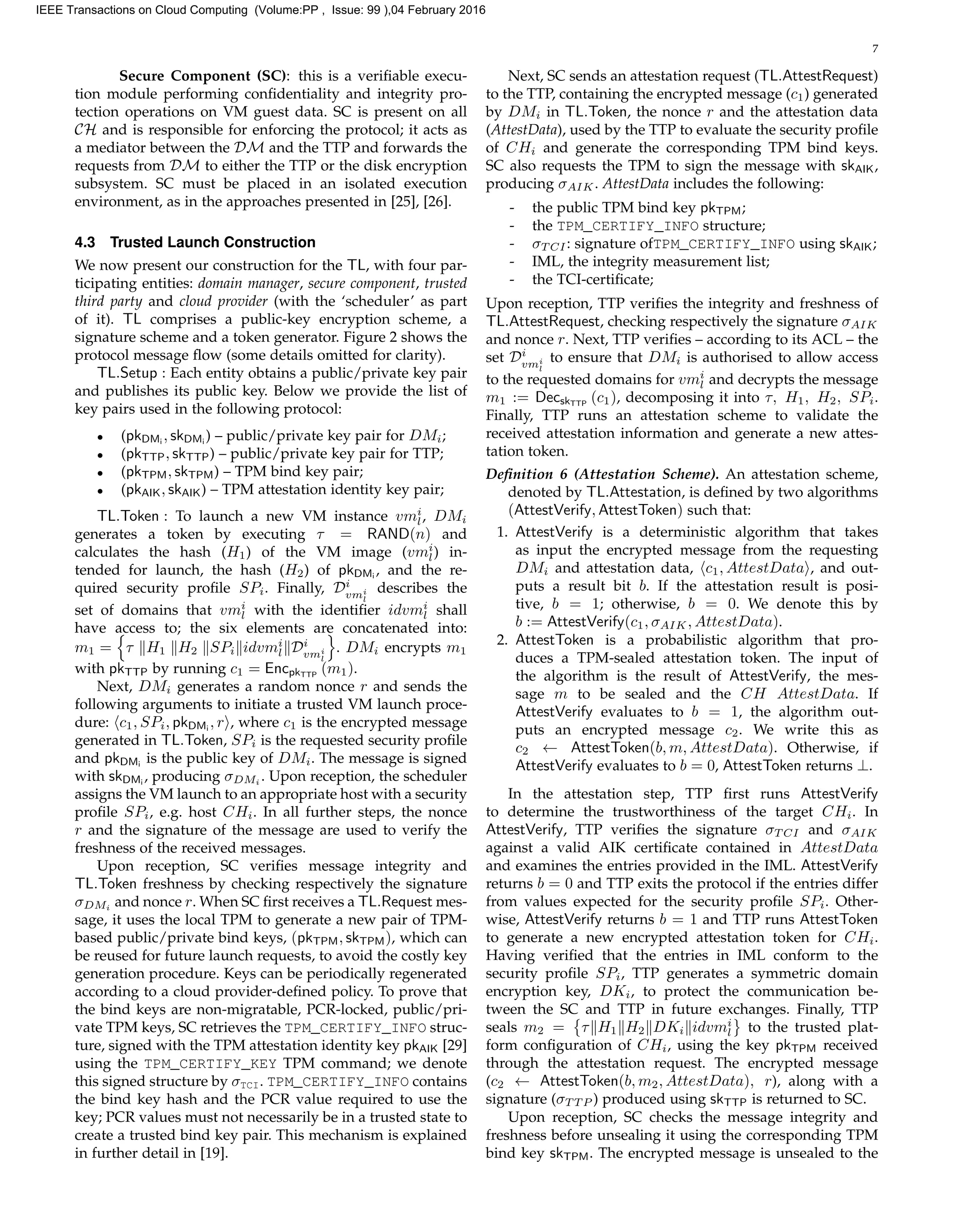 7
Secure Component (SC): this is a veriﬁable execu-
tion module performing conﬁdentiality and integrity pro-
tection operations on VM guest data. SC is present on all
CH and is responsible for enforcing the protocol; it acts as
a mediator between the DM and the TTP and forwards the
requests from DM to either the TTP or the disk encryption
subsystem. SC must be placed in an isolated execution
environment, as in the approaches presented in [25], [26].
4.3 Trusted Launch Construction
We now present our construction for the TL, with four par-
ticipating entities: domain manager, secure component, trusted
third party and cloud provider (with the ‘scheduler’ as part
of it). TL comprises a public-key encryption scheme, a
signature scheme and a token generator. Figure 2 shows the
protocol message ﬂow (some details omitted for clarity).
TL.Setup : Each entity obtains a public/private key pair
and publishes its public key. Below we provide the list of
key pairs used in the following protocol:
• (pkDMi
, skDMi
) – public/private key pair for DMi;
• (pkTTP, skTTP) – public/private key pair for TTP;
• (pkTPM, skTPM) – TPM bind key pair;
• (pkAIK, skAIK) – TPM attestation identity key pair;
TL.Token : To launch a new VM instance vmi
l, DMi
generates a token by executing τ = RAND(n) and
calculates the hash (H1) of the VM image (vmi
l) in-
tended for launch, the hash (H2) of pkDMi
, and the re-
quired security proﬁle SPi. Finally, Di
vmi
l
describes the
set of domains that vmi
l with the identiﬁer idvmi
l shall
have access to; the six elements are concatenated into:
m1 = τ H1 H2 SPi idvmi
l Di
vmi
l
. DMi encrypts m1
with pkTTP by running c1 = EncpkTTP
(m1).
Next, DMi generates a random nonce r and sends the
following arguments to initiate a trusted VM launch proce-
dure: c1, SPi, pkDMi
, r , where c1 is the encrypted message
generated in TL.Token, SPi is the requested security proﬁle
and pkDMi
is the public key of DMi. The message is signed
with skDMi
, producing σDMi
. Upon reception, the scheduler
assigns the VM launch to an appropriate host with a security
proﬁle SPi, e.g. host CHi. In all further steps, the nonce
r and the signature of the message are used to verify the
freshness of the received messages.
Upon reception, SC veriﬁes message integrity and
TL.Token freshness by checking respectively the signature
σDMi
and nonce r. When SC ﬁrst receives a TL.Request mes-
sage, it uses the local TPM to generate a new pair of TPM-
based public/private bind keys, (pkTPM, skTPM), which can
be reused for future launch requests, to avoid the costly key
generation procedure. Keys can be periodically regenerated
according to a cloud provider-deﬁned policy. To prove that
the bind keys are non-migratable, PCR-locked, public/pri-
vate TPM keys, SC retrieves the TPM_CERTIFY_INFO struc-
ture, signed with the TPM attestation identity key pkAIK [29]
using the TPM_CERTIFY_KEY TPM command; we denote
this signed structure by σTCI. TPM_CERTIFY_INFO contains
the bind key hash and the PCR value required to use the
key; PCR values must not necessarily be in a trusted state to
create a trusted bind key pair. This mechanism is explained
in further detail in [19].
Next, SC sends an attestation request (TL.AttestRequest)
to the TTP, containing the encrypted message (c1) generated
by DMi in TL.Token, the nonce r and the attestation data
(AttestData), used by the TTP to evaluate the security proﬁle
of CHi and generate the corresponding TPM bind keys.
SC also requests the TPM to sign the message with skAIK,
producing σAIK. AttestData includes the following:
- the public TPM bind key pkTPM;
- the TPM_CERTIFY_INFO structure;
- σT CI: signature ofTPM_CERTIFY_INFO using skAIK;
- IML, the integrity measurement list;
- the TCI-certiﬁcate;
Upon reception, TTP veriﬁes the integrity and freshness of
TL.AttestRequest, checking respectively the signature σAIK
and nonce r. Next, TTP veriﬁes – according to its ACL – the
set Di
vmi
l
to ensure that DMi is authorised to allow access
to the requested domains for vmi
l and decrypts the message
m1 := DecskTTP
(c1), decomposing it into τ, H1, H2, SPi.
Finally, TTP runs an attestation scheme to validate the
received attestation information and generate a new attes-
tation token.
Deﬁnition 6 (Attestation Scheme). An attestation scheme,
denoted by TL.Attestation, is deﬁned by two algorithms
(AttestVerify, AttestToken) such that:
1. AttestVerify is a deterministic algorithm that takes
as input the encrypted message from the requesting
DMi and attestation data, c1, AttestData , and out-
puts a result bit b. If the attestation result is posi-
tive, b = 1; otherwise, b = 0. We denote this by
b := AttestVerify(c1, σAIK, AttestData).
2. AttestToken is a probabilistic algorithm that pro-
duces a TPM-sealed attestation token. The input of
the algorithm is the result of AttestVerify, the mes-
sage m to be sealed and the CH AttestData. If
AttestVerify evaluates to b = 1, the algorithm out-
puts an encrypted message c2. We write this as
c2 ← AttestToken(b, m, AttestData). Otherwise, if
AttestVerify evaluates to b = 0, AttestToken returns ⊥.
In the attestation step, TTP ﬁrst runs AttestVerify
to determine the trustworthiness of the target CHi. In
AttestVerify, TTP veriﬁes the signature σT CI and σAIK
against a valid AIK certiﬁcate contained in AttestData
and examines the entries provided in the IML. AttestVerify
returns b = 0 and TTP exits the protocol if the entries differ
from values expected for the security proﬁle SPi. Other-
wise, AttestVerify returns b = 1 and TTP runs AttestToken
to generate a new encrypted attestation token for CHi.
Having veriﬁed that the entries in IML conform to the
security proﬁle SPi, TTP generates a symmetric domain
encryption key, DKi, to protect the communication be-
tween the SC and TTP in future exchanges. Finally, TTP
seals m2 = τ H1 H2 DKi idvmi
l to the trusted plat-
form conﬁguration of CHi, using the key pkTPM received
through the attestation request. The encrypted message
(c2 ← AttestToken(b, m2, AttestData), r), along with a
signature (σT T P ) produced using skTTP is returned to SC.
Upon reception, SC checks the message integrity and
freshness before unsealing it using the corresponding TPM
bind key skTPM. The encrypted message is unsealed to the
IEEE Transactions on Cloud Computing (Volume:PP , Issue: 99 ),04 February 2016
 