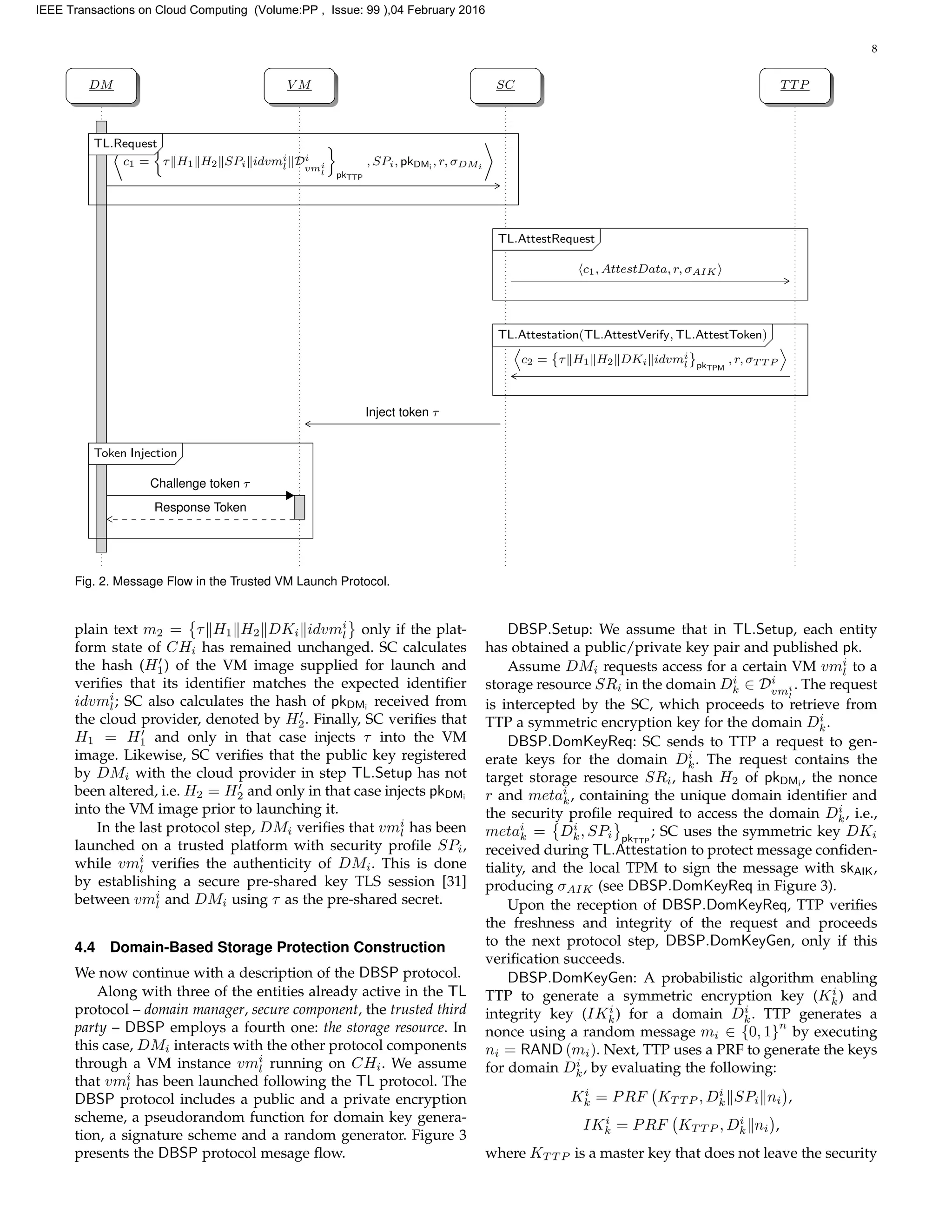 8
DM V M SC TTP
c1 = τ H1 H2 SPi idvmi
l Di
vmi
l pkTTP
, SPi, pkDMi
, r, σDMi
TL.RequestTL.Request
c1, AttestData, r, σAIK
TL.AttestRequestTL.AttestRequest
c2 = τ H1 H2 DKi idvmi
l pkTPM
, r, σT T P
TL.Attestation(TL.AttestVerify, TL.AttestToken)TL.Attestation(TL.AttestVerify, TL.AttestToken)
Inject token τ
Challenge token τ
Response Token
Token InjectionToken Injection
Fig. 2. Message Flow in the Trusted VM Launch Protocol.
plain text m2 = τ H1 H2 DKi idvmi
l only if the plat-
form state of CHi has remained unchanged. SC calculates
the hash (H1) of the VM image supplied for launch and
veriﬁes that its identiﬁer matches the expected identiﬁer
idvmi
l; SC also calculates the hash of pkDMi
received from
the cloud provider, denoted by H2. Finally, SC veriﬁes that
H1 = H1 and only in that case injects τ into the VM
image. Likewise, SC veriﬁes that the public key registered
by DMi with the cloud provider in step TL.Setup has not
been altered, i.e. H2 = H2 and only in that case injects pkDMi
into the VM image prior to launching it.
In the last protocol step, DMi veriﬁes that vmi
l has been
launched on a trusted platform with security proﬁle SPi,
while vmi
l veriﬁes the authenticity of DMi. This is done
by establishing a secure pre-shared key TLS session [31]
between vmi
l and DMi using τ as the pre-shared secret.
4.4 Domain-Based Storage Protection Construction
We now continue with a description of the DBSP protocol.
Along with three of the entities already active in the TL
protocol – domain manager, secure component, the trusted third
party – DBSP employs a fourth one: the storage resource. In
this case, DMi interacts with the other protocol components
through a VM instance vmi
l running on CHi. We assume
that vmi
l has been launched following the TL protocol. The
DBSP protocol includes a public and a private encryption
scheme, a pseudorandom function for domain key genera-
tion, a signature scheme and a random generator. Figure 3
presents the DBSP protocol mesage ﬂow.
DBSP.Setup: We assume that in TL.Setup, each entity
has obtained a public/private key pair and published pk.
Assume DMi requests access for a certain VM vmi
l to a
storage resource SRi in the domain Di
k ∈ Di
vmi
l
. The request
is intercepted by the SC, which proceeds to retrieve from
TTP a symmetric encryption key for the domain Di
k.
DBSP.DomKeyReq: SC sends to TTP a request to gen-
erate keys for the domain Di
k. The request contains the
target storage resource SRi, hash H2 of pkDMi
, the nonce
r and metai
k, containing the unique domain identiﬁer and
the security proﬁle required to access the domain Di
k, i.e.,
metai
k = Di
k, SPi pkTTP
; SC uses the symmetric key DKi
received during TL.Attestation to protect message conﬁden-
tiality, and the local TPM to sign the message with skAIK,
producing σAIK (see DBSP.DomKeyReq in Figure 3).
Upon the reception of DBSP.DomKeyReq, TTP veriﬁes
the freshness and integrity of the request and proceeds
to the next protocol step, DBSP.DomKeyGen, only if this
veriﬁcation succeeds.
DBSP.DomKeyGen: A probabilistic algorithm enabling
TTP to generate a symmetric encryption key (Ki
k) and
integrity key (IKi
k) for a domain Di
k. TTP generates a
nonce using a random message mi ∈ {0, 1}
n
by executing
ni = RAND (mi). Next, TTP uses a PRF to generate the keys
for domain Di
k, by evaluating the following:
Ki
k = PRF KT T P , Di
k SPi ni ,
IKi
k = PRF KT T P , Di
k ni ,
where KT T P is a master key that does not leave the security
IEEE Transactions on Cloud Computing (Volume:PP , Issue: 99 ),04 February 2016
 