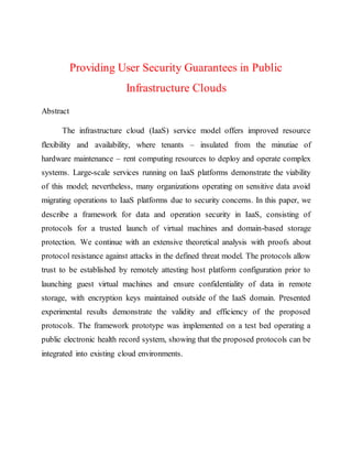 Providing User Security Guarantees in Public
Infrastructure Clouds
Abstract
The infrastructure cloud (IaaS) service model offers improved resource
flexibility and availability, where tenants – insulated from the minutiae of
hardware maintenance – rent computing resources to deploy and operate complex
systems. Large-scale services running on IaaS platforms demonstrate the viability
of this model; nevertheless, many organizations operating on sensitive data avoid
migrating operations to IaaS platforms due to security concerns. In this paper, we
describe a framework for data and operation security in IaaS, consisting of
protocols for a trusted launch of virtual machines and domain-based storage
protection. We continue with an extensive theoretical analysis with proofs about
protocol resistance against attacks in the defined threat model. The protocols allow
trust to be established by remotely attesting host platform configuration prior to
launching guest virtual machines and ensure confidentiality of data in remote
storage, with encryption keys maintained outside of the IaaS domain. Presented
experimental results demonstrate the validity and efficiency of the proposed
protocols. The framework prototype was implemented on a test bed operating a
public electronic health record system, showing that the proposed protocols can be
integrated into existing cloud environments.
 