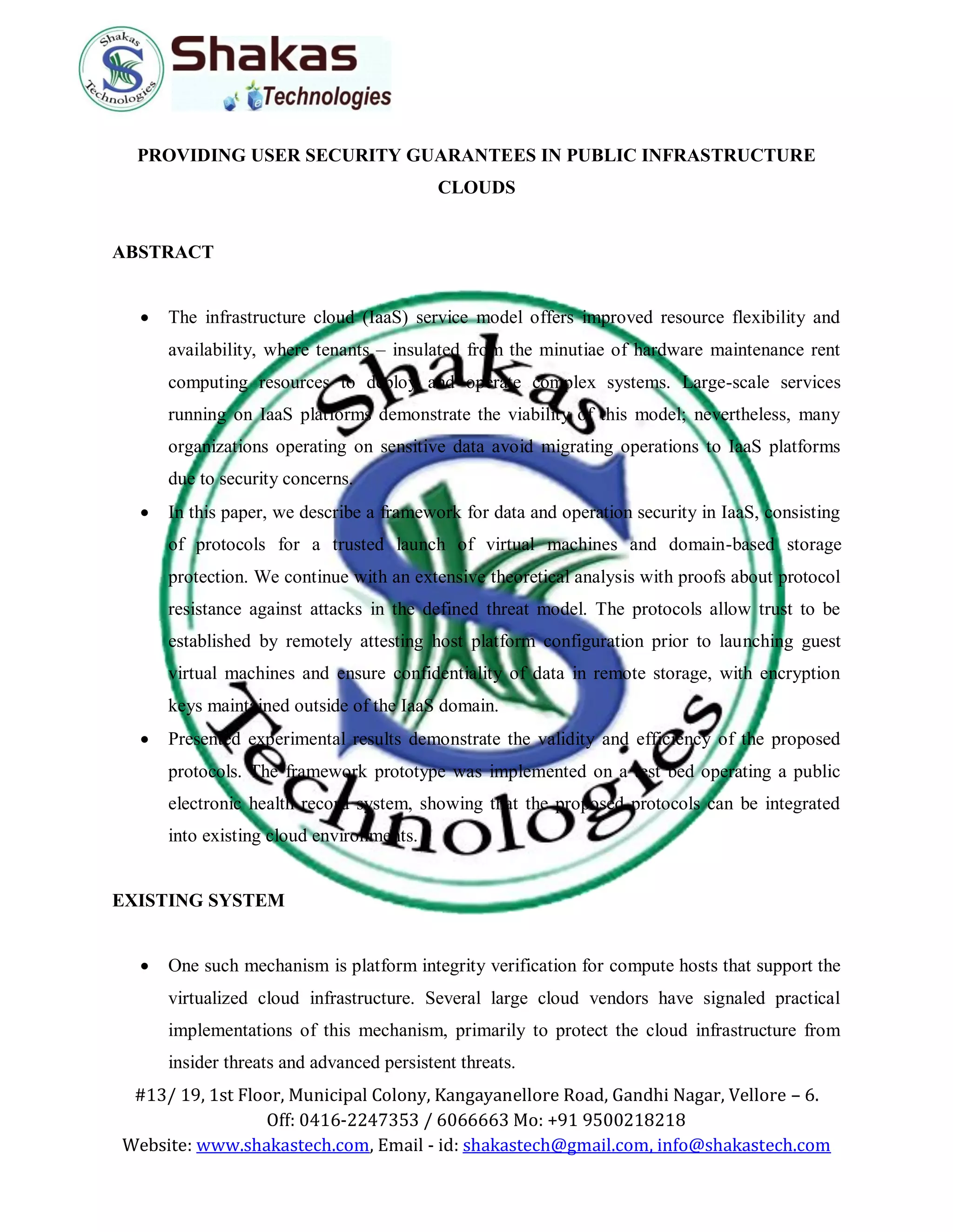 #13/ 19, 1st Floor, Municipal Colony, Kangayanellore Road, Gandhi Nagar, Vellore – 6.
Off: 0416-2247353 / 6066663 Mo: +91 9500218218
Website: www.shakastech.com, Email - id: shakastech@gmail.com, info@shakastech.com
PROVIDING USER SECURITY GUARANTEES IN PUBLIC INFRASTRUCTURE
CLOUDS
ABSTRACT
 The infrastructure cloud (IaaS) service model offers improved resource flexibility and
availability, where tenants – insulated from the minutiae of hardware maintenance rent
computing resources to deploy and operate complex systems. Large-scale services
running on IaaS platforms demonstrate the viability of this model; nevertheless, many
organizations operating on sensitive data avoid migrating operations to IaaS platforms
due to security concerns.
 In this paper, we describe a framework for data and operation security in IaaS, consisting
of protocols for a trusted launch of virtual machines and domain-based storage
protection. We continue with an extensive theoretical analysis with proofs about protocol
resistance against attacks in the defined threat model. The protocols allow trust to be
established by remotely attesting host platform configuration prior to launching guest
virtual machines and ensure confidentiality of data in remote storage, with encryption
keys maintained outside of the IaaS domain.
 Presented experimental results demonstrate the validity and efficiency of the proposed
protocols. The framework prototype was implemented on a test bed operating a public
electronic health record system, showing that the proposed protocols can be integrated
into existing cloud environments.
EXISTING SYSTEM
 One such mechanism is platform integrity verification for compute hosts that support the
virtualized cloud infrastructure. Several large cloud vendors have signaled practical
implementations of this mechanism, primarily to protect the cloud infrastructure from
insider threats and advanced persistent threats.
 