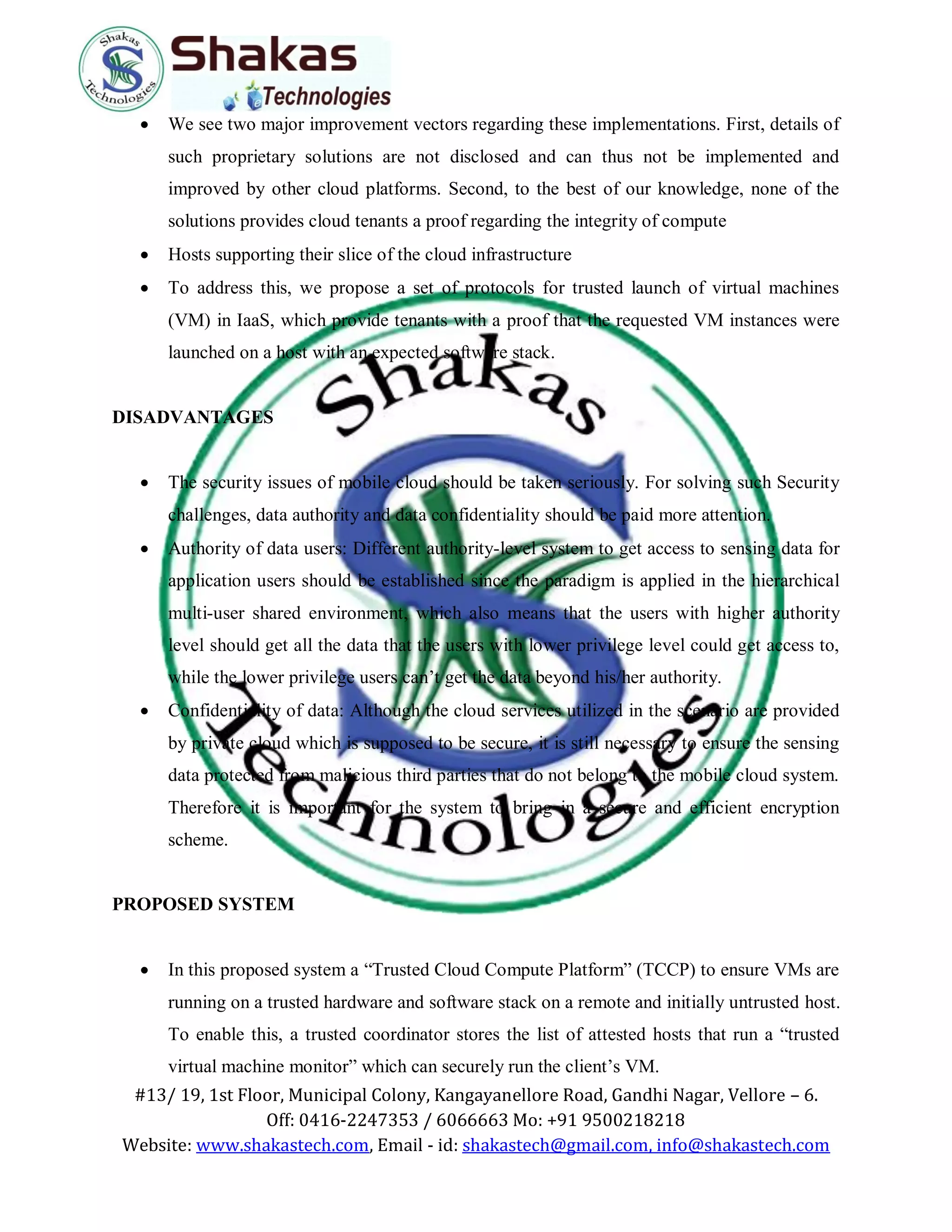 #13/ 19, 1st Floor, Municipal Colony, Kangayanellore Road, Gandhi Nagar, Vellore – 6.
Off: 0416-2247353 / 6066663 Mo: +91 9500218218
Website: www.shakastech.com, Email - id: shakastech@gmail.com, info@shakastech.com
 We see two major improvement vectors regarding these implementations. First, details of
such proprietary solutions are not disclosed and can thus not be implemented and
improved by other cloud platforms. Second, to the best of our knowledge, none of the
solutions provides cloud tenants a proof regarding the integrity of compute
 Hosts supporting their slice of the cloud infrastructure
 To address this, we propose a set of protocols for trusted launch of virtual machines
(VM) in IaaS, which provide tenants with a proof that the requested VM instances were
launched on a host with an expected software stack.
DISADVANTAGES
 The security issues of mobile cloud should be taken seriously. For solving such Security
challenges, data authority and data confidentiality should be paid more attention.
 Authority of data users: Different authority-level system to get access to sensing data for
application users should be established since the paradigm is applied in the hierarchical
multi-user shared environment, which also means that the users with higher authority
level should get all the data that the users with lower privilege level could get access to,
while the lower privilege users can’t get the data beyond his/her authority.
 Confidentiality of data: Although the cloud services utilized in the scenario are provided
by private cloud which is supposed to be secure, it is still necessary to ensure the sensing
data protected from malicious third parties that do not belong to the mobile cloud system.
Therefore it is important for the system to bring in a secure and efficient encryption
scheme.
PROPOSED SYSTEM
 In this proposed system a “Trusted Cloud Compute Platform” (TCCP) to ensure VMs are
running on a trusted hardware and software stack on a remote and initially untrusted host.
To enable this, a trusted coordinator stores the list of attested hosts that run a “trusted
virtual machine monitor” which can securely run the client’s VM.
 