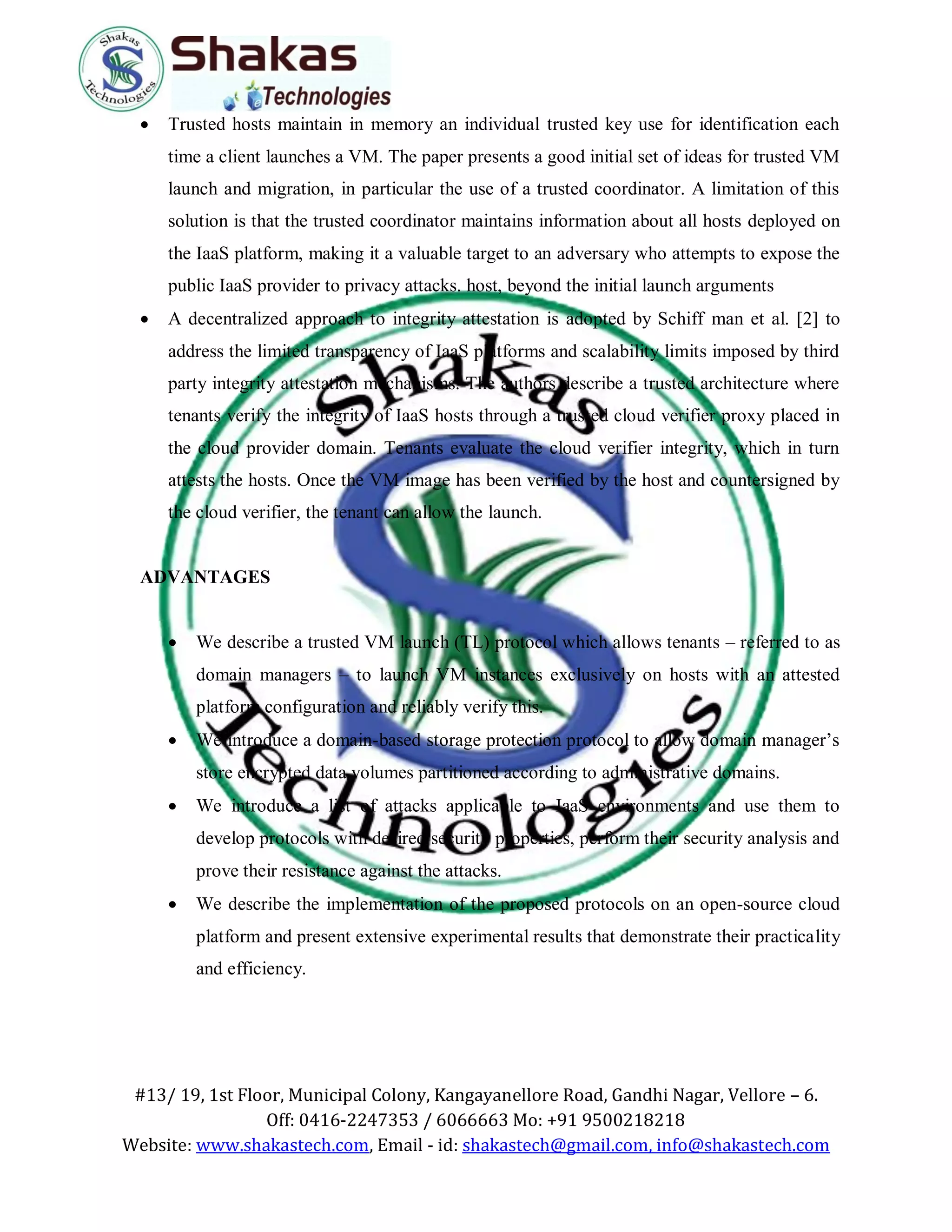 #13/ 19, 1st Floor, Municipal Colony, Kangayanellore Road, Gandhi Nagar, Vellore – 6.
Off: 0416-2247353 / 6066663 Mo: +91 9500218218
Website: www.shakastech.com, Email - id: shakastech@gmail.com, info@shakastech.com
 Trusted hosts maintain in memory an individual trusted key use for identification each
time a client launches a VM. The paper presents a good initial set of ideas for trusted VM
launch and migration, in particular the use of a trusted coordinator. A limitation of this
solution is that the trusted coordinator maintains information about all hosts deployed on
the IaaS platform, making it a valuable target to an adversary who attempts to expose the
public IaaS provider to privacy attacks. host, beyond the initial launch arguments
 A decentralized approach to integrity attestation is adopted by Schiff man et al. [2] to
address the limited transparency of IaaS platforms and scalability limits imposed by third
party integrity attestation mechanisms. The authors describe a trusted architecture where
tenants verify the integrity of IaaS hosts through a trusted cloud verifier proxy placed in
the cloud provider domain. Tenants evaluate the cloud verifier integrity, which in turn
attests the hosts. Once the VM image has been verified by the host and countersigned by
the cloud verifier, the tenant can allow the launch.
ADVANTAGES
 We describe a trusted VM launch (TL) protocol which allows tenants – referred to as
domain managers – to launch VM instances exclusively on hosts with an attested
platform configuration and reliably verify this.
 We introduce a domain-based storage protection protocol to allow domain manager’s
store encrypted data volumes partitioned according to administrative domains.
 We introduce a list of attacks applicable to IaaS environments and use them to
develop protocols with desired security properties, perform their security analysis and
prove their resistance against the attacks.
 We describe the implementation of the proposed protocols on an open-source cloud
platform and present extensive experimental results that demonstrate their practicality
and efficiency.
 