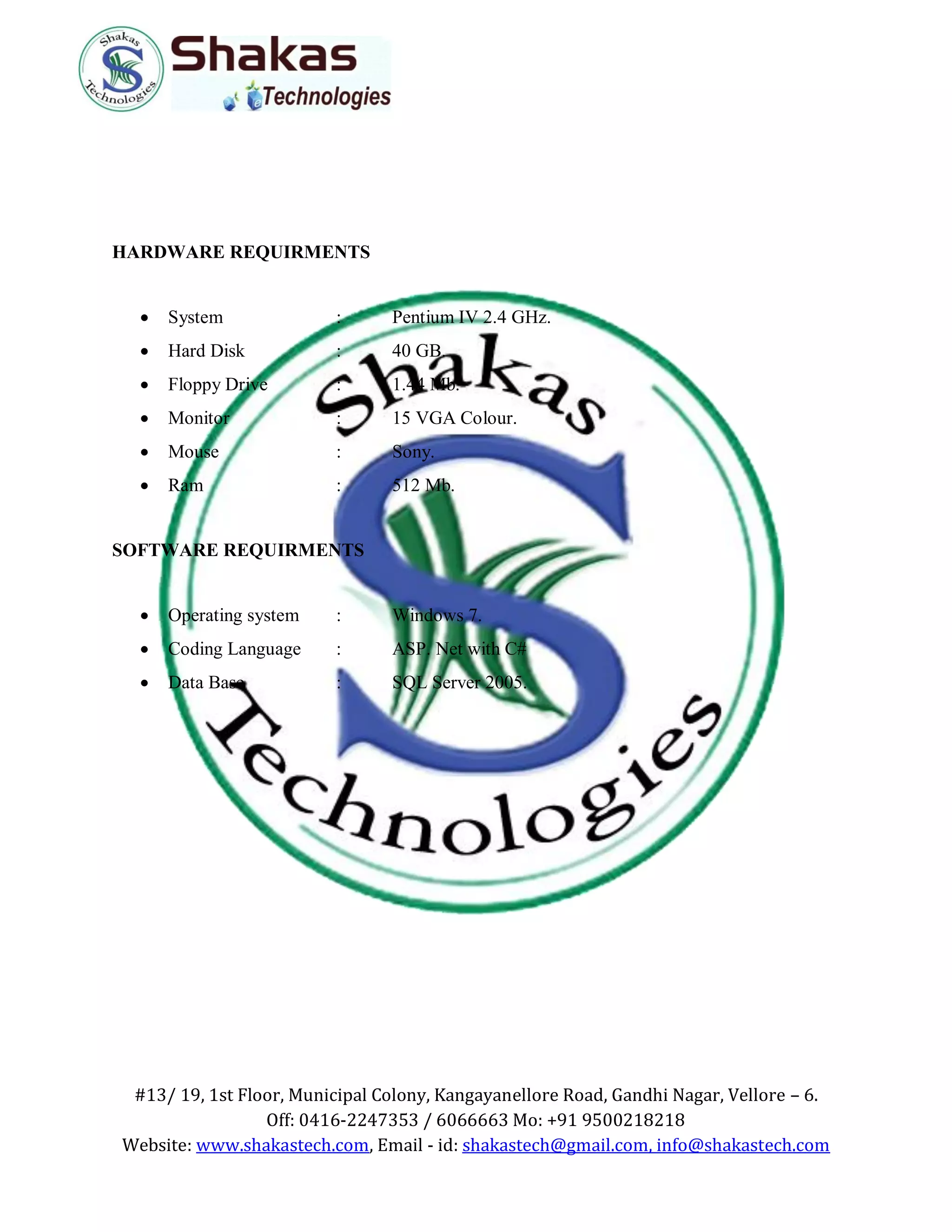 #13/ 19, 1st Floor, Municipal Colony, Kangayanellore Road, Gandhi Nagar, Vellore – 6.
Off: 0416-2247353 / 6066663 Mo: +91 9500218218
Website: www.shakastech.com, Email - id: shakastech@gmail.com, info@shakastech.com
HARDWARE REQUIRMENTS
 System : Pentium IV 2.4 GHz.
 Hard Disk : 40 GB.
 Floppy Drive : 1.44 Mb.
 Monitor : 15 VGA Colour.
 Mouse : Sony.
 Ram : 512 Mb.
SOFTWARE REQUIRMENTS
 Operating system : Windows 7.
 Coding Language : ASP. Net with C#
 Data Base : SQL Server 2005.
 