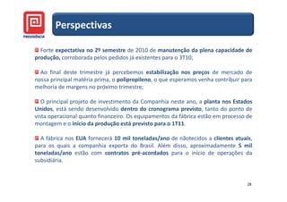 Perspectivas

  Forte expectativa no 2º semestre de 2010 de manutenção da plena capacidade de
produção, corroborada pelos pedidos já existentes para o 3T10;

  Ao final deste trimestre já percebemos estabilização nos preços de mercado de
nossa principal matéria prima, o polipropileno, o que esperamos venha contribuir para
melhoria de margens no próximo trimestre;

   O principal projeto de investimento da Companhia neste ano, a planta nos Estados
Unidos, está sendo desenvolvido dentro do cronograma previsto, tanto do ponto de
vista operacional quanto financeiro. Os equipamentos da fábrica estão em processo de
montagem e o início da produção está previsto para o 1T11.

  A fábrica nos EUA fornecerá 10 mil toneladas/ano de nãotecidos a clientes atuais,
para os quais a companhia exporta do Brasil. Além disso, aproximadamente 5 mil
toneladas/ano estão com contratos pré-acordados para o início de operações da
subsidiária.


                                                                                   28
 
