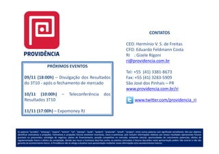 CONTATOS

                                                                                                                CEO: Hermínio V. S. de Freitas
                                                                                                                CFO: Eduardo Feldmann Costa
                                                                                                                RI : Gizele Rigoni
                                                                                                                ri@providencia.com.br
                              PRÓXIMOS EVENTOS
                                                                                                                Tel: +55 (41) 3381-8673
      09/11 (18:00h) – Divulgação dos Resultados                                                                Fax: +55 (41) 3283-5909
      do 3T10 - após o fechamento de mercado                                                                    São José dos Pinhais – PR
                                                                                                                www.providencia.com.br/ri
      10/11 (10:00h)                         –       Teleconferência                     dos
      Resultados 3T10                                                                                                    www.twitter.com/providencia_ri

      11/11 (17:00h) – Expomoney RJ



As palavras “acredita”, “antecipa”, “espera”, “estima”, “irá”, “planeja”, “pode”, “poderá”, “pretende”, “prevê”, “projeta”, entre outras palavras com significado semelhante, têm por objetivo
identificar estimativas e projeções. Estimativas e projeções futuras envolvem incertezas, riscos e premissas, pois incluem informações relativas aos nossos resultados operacionais futuros
                          projeções.
possíveis ou presumidos, estratégia de negócios, planos de financiamento, posição competitiva no mercado, ambiente setorial, oportunidades de crescimento potenciais, efeitos de
regulamentação futura e efeitos da competição. Devido aos riscos e incertezas descritos acima, os eventos estimados e futuros discutidos nesta apresentação podem não ocorrer e não são
                                     competição.
garantia de acontecimento futuro. A Providência não se obriga a atualizar essa apresentação mediante novas informações e/ou acontecimentos futuros.
                            futuro.                                                                                                             futuros.
 