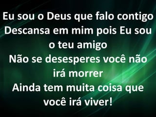 Eu sou o Deus que falo contigo
Descansa em mim pois Eu sou
o teu amigo
Não se desesperes você não
irá morrer
Ainda tem muita coisa que
você irá viver!
 