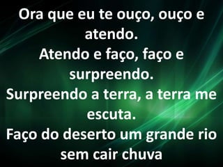 Ora que eu te ouço, ouço e
atendo.
Atendo e faço, faço e
surpreendo.
Surpreendo a terra, a terra me
escuta.
Faço do deserto um grande rio
sem cair chuva
 
