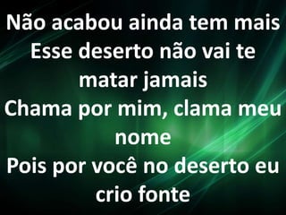 Não acabou ainda tem mais
Esse deserto não vai te
matar jamais
Chama por mim, clama meu
nome
Pois por você no deserto eu
crio fonte
 