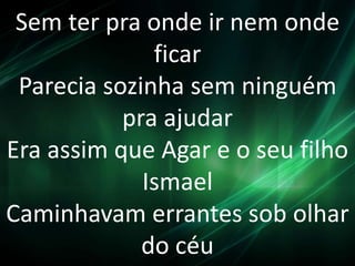 Sem ter pra onde ir nem onde
ficar
Parecia sozinha sem ninguém
pra ajudar
Era assim que Agar e o seu filho
Ismael
Caminhavam errantes sob olhar
do céu
 