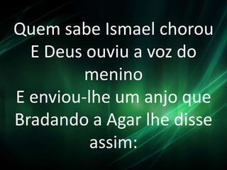 Quem sabe Ismael chorou
E Deus ouviu a voz do
menino
E enviou-lhe um anjo que
Bradando a Agar lhe disse
assim:
 