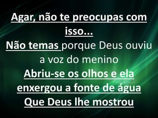 Agar, não te preocupas com
isso...
Não temas porque Deus ouviu
a voz do menino
Abriu-se os olhos e ela
enxergou a fonte de água
Que Deus lhe mostrou
 