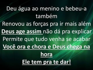 Deu água ao menino e bebeu-a
também
Renovou as forças pra ir mais além
Deus age assim não dá pra explicar
Permite que tudo venha se acabar
Você ora e chora e Deus chega na
hora
Ele tem pra te dar!
 