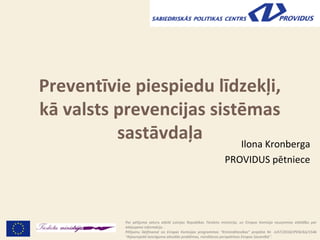 Preventīvie piespiedu līdzekļi kā
  valsts prevencijas sistēmas
           sastāvdaļa     Ilona Kronberga
                                                                       PROVIDUS pētniece




             Par pētījuma saturu atbild Latvijas Republikas Tieslietu ministrija, un Eiropas Komisija neuzņemas atbildību par
             iekļaujamo informāciju .                                                                              1
             Pētījumu līdzfinansē no Eiropas Komisijas programmas “Krimināltiesības” projekta Nr. JUST/2010/JPEN/AG/1546
             “Atjaunojošā taisnīguma aktuālās problēmas, risināšanas perspektīvas Eiropas Savienībā”.
 