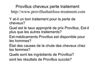 Provillus cheveux perte traitement
http://www.provillushairloss-treatment.com
Y at-il un bon traitement pour la perte de
cheveux?
Quel est le taux approprié de prix Provillus, Est-il
plus que les autres traitements?
Est-médicaments Provillus est disponible pour
les hommes?
État des causes de la chute des cheveux chez
les femmes?
Quels sont les ingrédients de Provillus?
sont les résultats de Provillus succès?
 