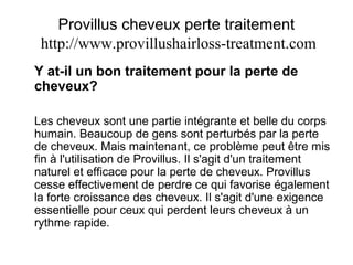 Provillus cheveux perte traitement
http://www.provillushairloss-treatment.com
Y at-il un bon traitement pour la perte de
cheveux?
Les cheveux sont une partie intégrante et belle du corps
humain. Beaucoup de gens sont perturbés par la perte
de cheveux. Mais maintenant, ce problème peut être mis
fin à l'utilisation de Provillus. Il s'agit d'un traitement
naturel et efficace pour la perte de cheveux. Provillus
cesse effectivement de perdre ce qui favorise également
la forte croissance des cheveux. Il s'agit d'une exigence
essentielle pour ceux qui perdent leurs cheveux à un
rythme rapide.
 