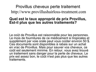 Provillus cheveux perte traitement
http://www.provillushairloss-treatment.com
Quel est le taux approprié de prix Provillus,
Est-il plus que les autres traitements?
Le coût de Provillus est raisonnable pour les personnes.
Le mois de fournitures de ce médicament si tropicales et
supplément par voie orale peut vous coûter environ 50 $.
Ces documents sont disponibles à rabais sur un achat
en vrac de Provillus. Mais pour sauver vos cheveux, ce
coût est seulement minime. En retour, vous avez trouvé
un traitement sans danger pour la perte de cheveux. Le
prix est assez bon, le coût n'est pas plus que les autres
traitements.
 