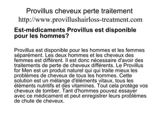 Provillus cheveux perte traitement
http://www.provillushairloss-treatment.com
Est-médicaments Provillus est disponible
pour les hommes?
Provillus est disponible pour les hommes et les femmes
séparément. Les deux hommes et les cheveux des
femmes est différent. Il est donc nécessaire d'avoir des
traitements de perte de cheveux différents. Le Provillus
for Men est un produit naturel qui qui traite mieux les
problèmes de cheveux de tous les hommes. Cette
solution est un mélange d'éléments vitaux, tous les
éléments nutritifs et des vitamines. Tout cela protège vos
cheveux de tomber. Tant d'hommes pouvez essayer
avec ce médicament et peut enregistrer leurs problèmes
de chute de cheveux.
 