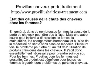 Provillus cheveux perte traitement
http://www.provillushairloss-treatment.com
État des causes de la chute des cheveux
chez les femmes?
En général, dans de nombreuses femmes la cause de la
perte de cheveux peut être due à l'âge. Mais une autre
cause peut inclure la dépression, le stress, la
malnutrition, les changements hormonaux et à l'aide de
la médecine de santé sans bilan de médecin. Plusieurs
fois, le problème peut être dû au fait de l'utilisation de
produits chimiques dans les cheveux. Il s'agit donc
essentiellement nécessaire pour prendre soin de soi.
Pour les femmes, Provillus pour les femmes est
prescrite. Ce produit est bénéfique pour toutes les
femmes à guérir leurs problèmes de perte de cheveux.
 